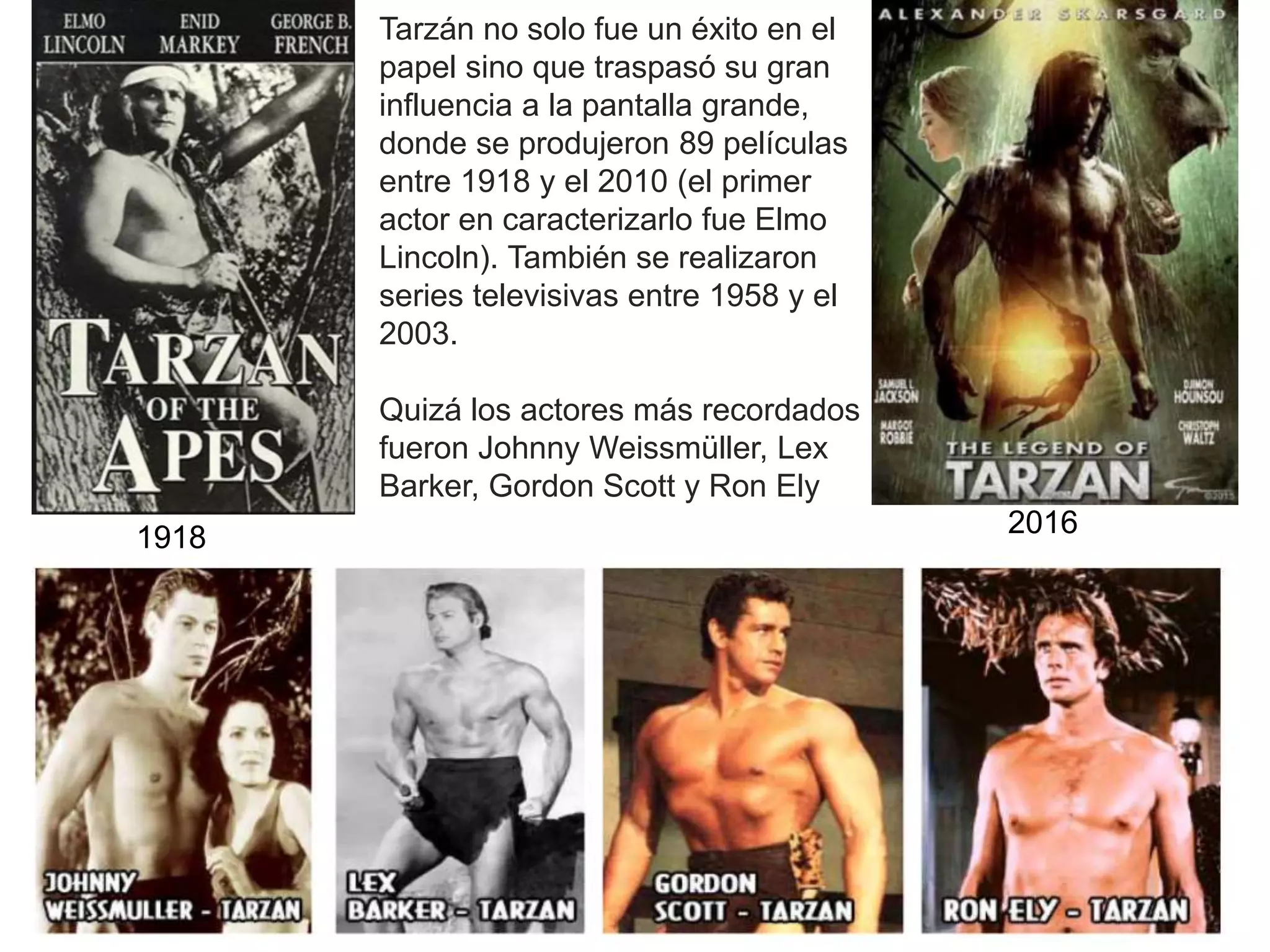 1918 2016
Tarzán no solo fue un éxito en el
papel sino que traspasó su gran
influencia a la pantalla grande,
donde se produjeron 89 películas
entre 1918 y el 2010 (el primer
actor en caracterizarlo fue Elmo
Lincoln). También se realizaron
series televisivas entre 1958 y el
2003.
Quizá los actores más recordados
fueron Johnny Weissmüller, Lex
Barker, Gordon Scott y Ron Ely
 
