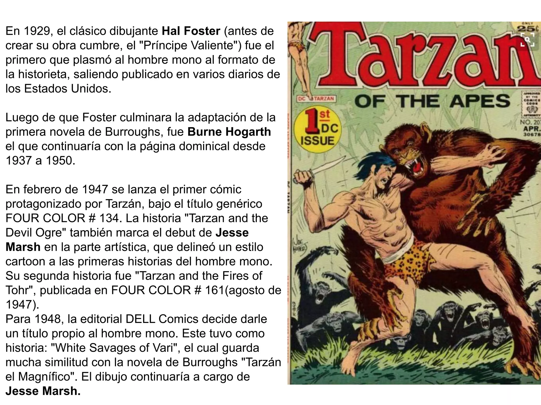 En 1929, el clásico dibujante Hal Foster (antes de
crear su obra cumbre, el "Príncipe Valiente") fue el
primero que plasmó al hombre mono al formato de
la historieta, saliendo publicado en varios diarios de
los Estados Unidos.
Luego de que Foster culminara la adaptación de la
primera novela de Burroughs, fue Burne Hogarth
el que continuaría con la página dominical desde
1937 a 1950.
En febrero de 1947 se lanza el primer cómic
protagonizado por Tarzán, bajo el título genérico
FOUR COLOR # 134. La historia "Tarzan and the
Devil Ogre" también marca el debut de Jesse
Marsh en la parte artística, que delineó un estilo
cartoon a las primeras historias del hombre mono.
Su segunda historia fue "Tarzan and the Fires of
Tohr", publicada en FOUR COLOR # 161(agosto de
1947).
Para 1948, la editorial DELL Comics decide darle
un título propio al hombre mono. Este tuvo como
historia: "White Savages of Vari", el cual guarda
mucha similitud con la novela de Burroughs "Tarzán
el Magnífico". El dibujo continuaría a cargo de
Jesse Marsh.
 