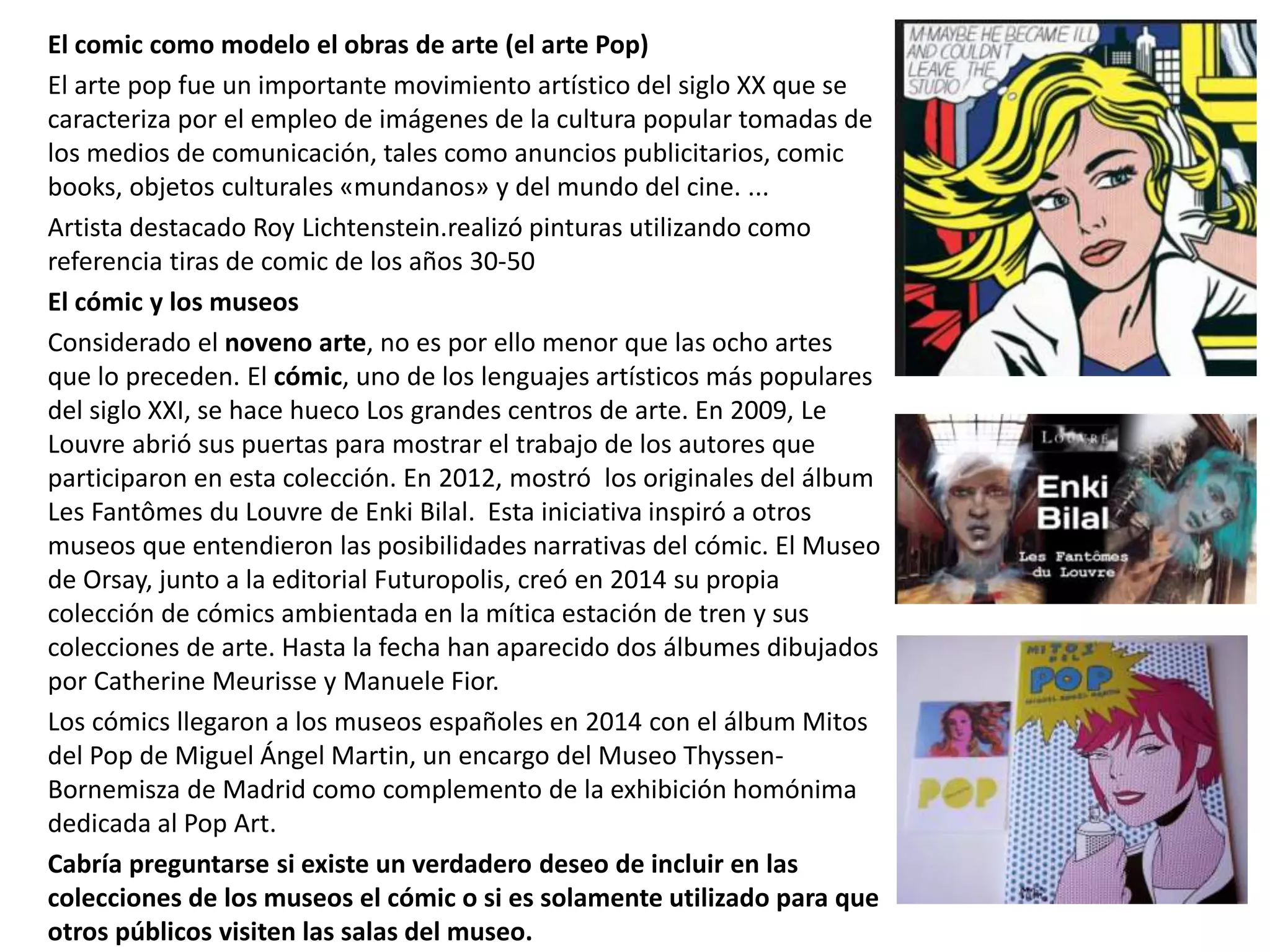 El comic como modelo el obras de arte (el arte Pop)
El arte pop fue un importante movimiento artístico del siglo XX que se
caracteriza por el empleo de imágenes de la cultura popular tomadas de
los medios de comunicación, tales como anuncios publicitarios, comic
books, objetos culturales «mundanos» y del mundo del cine. ...
Artista destacado Roy Lichtenstein.realizó pinturas utilizando como
referencia tiras de comic de los años 30-50
El cómic y los museos
Considerado el noveno arte, no es por ello menor que las ocho artes
que lo preceden. El cómic, uno de los lenguajes artísticos más populares
del siglo XXI, se hace hueco Los grandes centros de arte. En 2009, Le
Louvre abrió sus puertas para mostrar el trabajo de los autores que
participaron en esta colección. En 2012, mostró los originales del álbum
Les Fantômes du Louvre de Enki Bilal. Esta iniciativa inspiró a otros
museos que entendieron las posibilidades narrativas del cómic. El Museo
de Orsay, junto a la editorial Futuropolis, creó en 2014 su propia
colección de cómics ambientada en la mítica estación de tren y sus
colecciones de arte. Hasta la fecha han aparecido dos álbumes dibujados
por Catherine Meurisse y Manuele Fior.
Los cómics llegaron a los museos españoles en 2014 con el álbum Mitos
del Pop de Miguel Ángel Martin, un encargo del Museo Thyssen-
Bornemisza de Madrid como complemento de la exhibición homónima
dedicada al Pop Art.
Cabría preguntarse si existe un verdadero deseo de incluir en las
colecciones de los museos el cómic o si es solamente utilizado para que
otros públicos visiten las salas del museo.
 