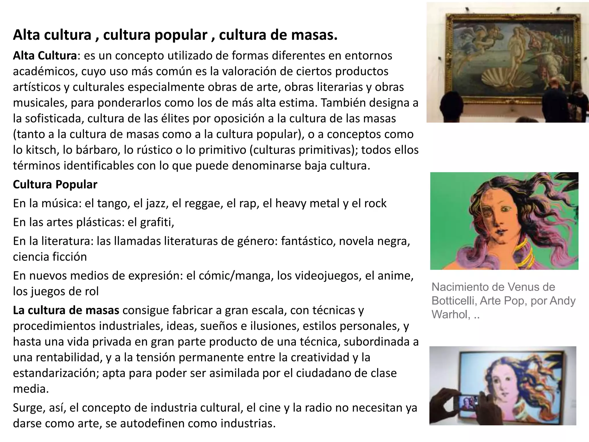 Alta cultura , cultura popular , cultura de masas.
Alta Cultura: es un concepto utilizado de formas diferentes en entornos
académicos, cuyo uso más común es la valoración de ciertos productos
artísticos y culturales especialmente obras de arte, obras literarias y obras
musicales, para ponderarlos como los de más alta estima. También designa a
la sofisticada, cultura de las élites por oposición a la cultura de las masas
(tanto a la cultura de masas como a la cultura popular), o a conceptos como
lo kitsch, lo bárbaro, lo rústico o lo primitivo (culturas primitivas); todos ellos
términos identificables con lo que puede denominarse baja cultura.
Cultura Popular
En la música: el tango, el jazz, el reggae, el rap, el heavy metal y el rock
En las artes plásticas: el grafiti,
En la literatura: las llamadas literaturas de género: fantástico, novela negra,
ciencia ficción
En nuevos medios de expresión: el cómic/manga, los videojuegos, el anime,
los juegos de rol
La cultura de masas consigue fabricar a gran escala, con técnicas y
procedimientos industriales, ideas, sueños e ilusiones, estilos personales, y
hasta una vida privada en gran parte producto de una técnica, subordinada a
una rentabilidad, y a la tensión permanente entre la creatividad y la
estandarización; apta para poder ser asimilada por el ciudadano de clase
media.
Surge, así, el concepto de industria cultural, el cine y la radio no necesitan ya
darse como arte, se autodefinen como industrias.
Nacimiento de Venus de
Botticelli, Arte Pop, por Andy
Warhol, ..
 