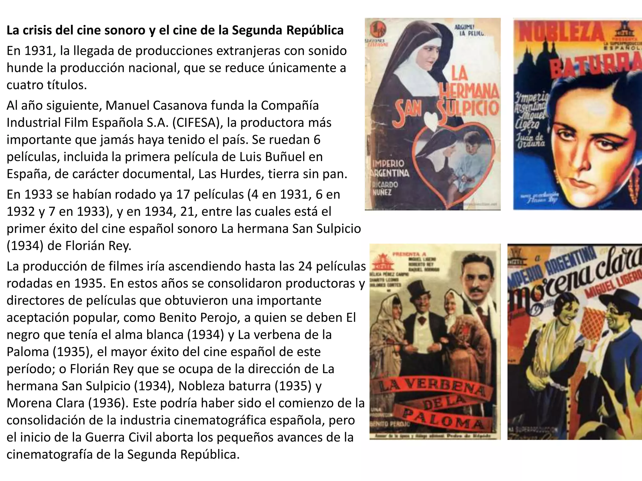 La crisis del cine sonoro y el cine de la Segunda República
En 1931, la llegada de producciones extranjeras con sonido
hunde la producción nacional, que se reduce únicamente a
cuatro títulos.
Al año siguiente, Manuel Casanova funda la Compañía
Industrial Film Española S.A. (CIFESA), la productora más
importante que jamás haya tenido el país. Se ruedan 6
películas, incluida la primera película de Luis Buñuel en
España, de carácter documental, Las Hurdes, tierra sin pan.
En 1933 se habían rodado ya 17 películas (4 en 1931, 6 en
1932 y 7 en 1933), y en 1934, 21, entre las cuales está el
primer éxito del cine español sonoro La hermana San Sulpicio
(1934) de Florián Rey.
La producción de filmes iría ascendiendo hasta las 24 películas
rodadas en 1935. En estos años se consolidaron productoras y
directores de películas que obtuvieron una importante
aceptación popular, como Benito Perojo, a quien se deben El
negro que tenía el alma blanca (1934) y La verbena de la
Paloma (1935), el mayor éxito del cine español de este
período; o Florián Rey que se ocupa de la dirección de La
hermana San Sulpicio (1934), Nobleza baturra (1935) y
Morena Clara (1936). Este podría haber sido el comienzo de la
consolidación de la industria cinematográfica española, pero
el inicio de la Guerra Civil aborta los pequeños avances de la
cinematografía de la Segunda República.
 