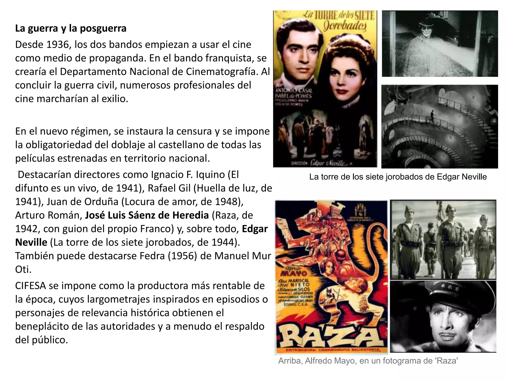 La guerra y la posguerra
Desde 1936, los dos bandos empiezan a usar el cine
como medio de propaganda. En el bando franquista, se
crearía el Departamento Nacional de Cinematografía. Al
concluir la guerra civil, numerosos profesionales del
cine marcharían al exilio.
En el nuevo régimen, se instaura la censura y se impone
la obligatoriedad del doblaje al castellano de todas las
películas estrenadas en territorio nacional.
Destacarían directores como Ignacio F. Iquino (El
difunto es un vivo, de 1941), Rafael Gil (Huella de luz, de
1941), Juan de Orduña (Locura de amor, de 1948),
Arturo Román, José Luis Sáenz de Heredia (Raza, de
1942, con guion del propio Franco) y, sobre todo, Edgar
Neville (La torre de los siete jorobados, de 1944).
También puede destacarse Fedra (1956) de Manuel Mur
Oti.
CIFESA se impone como la productora más rentable de
la época, cuyos largometrajes inspirados en episodios o
personajes de relevancia histórica obtienen el
beneplácito de las autoridades y a menudo el respaldo
del público.
La torre de los siete jorobados de Edgar Neville
Arriba, Alfredo Mayo, en un fotograma de 'Raza'
 