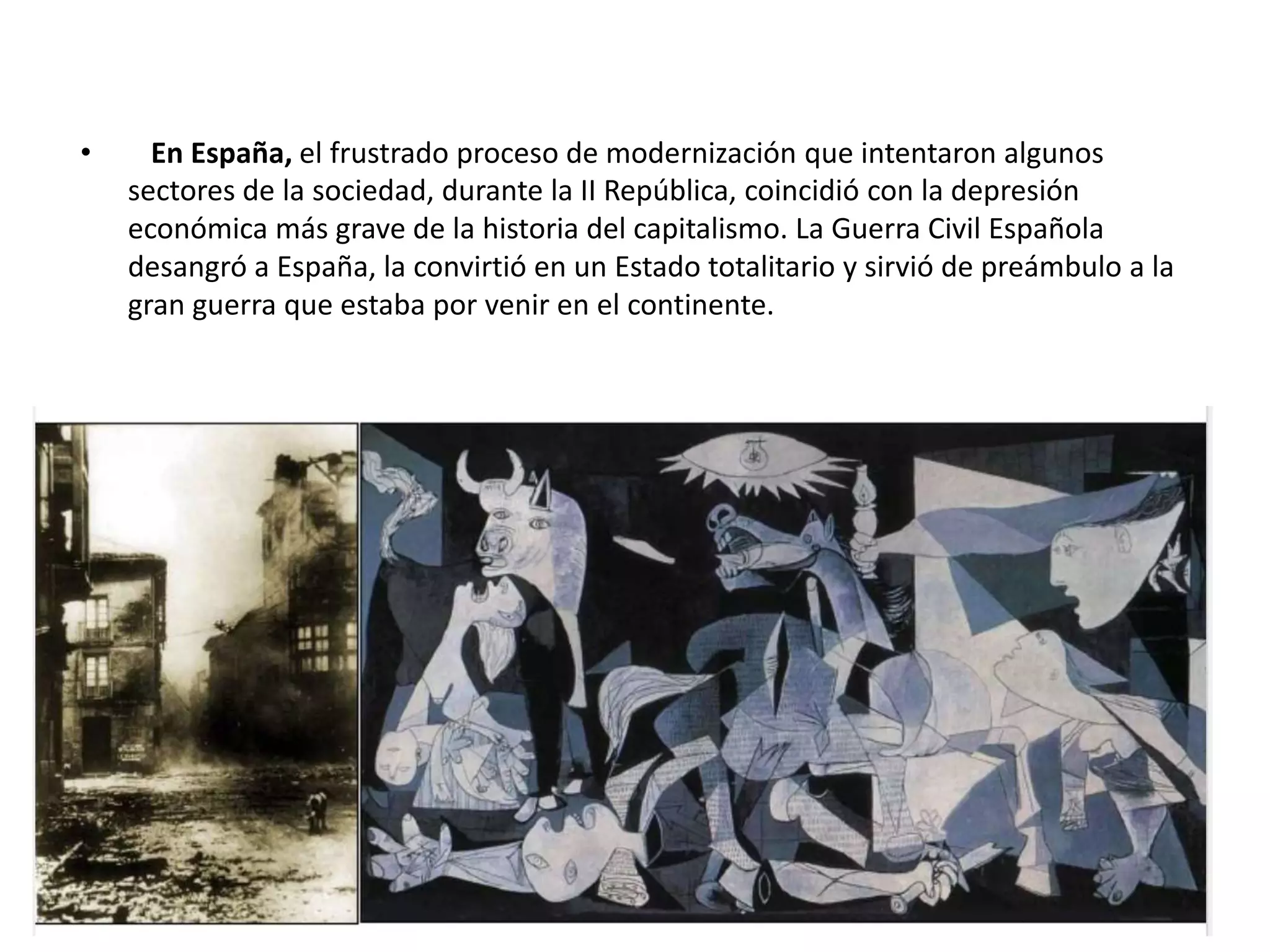 • En España, el frustrado proceso de modernización que intentaron algunos
sectores de la sociedad, durante la II República, coincidió con la depresión
económica más grave de la historia del capitalismo. La Guerra Civil Española
desangró a España, la convirtió en un Estado totalitario y sirvió de preámbulo a la
gran guerra que estaba por venir en el continente.
 