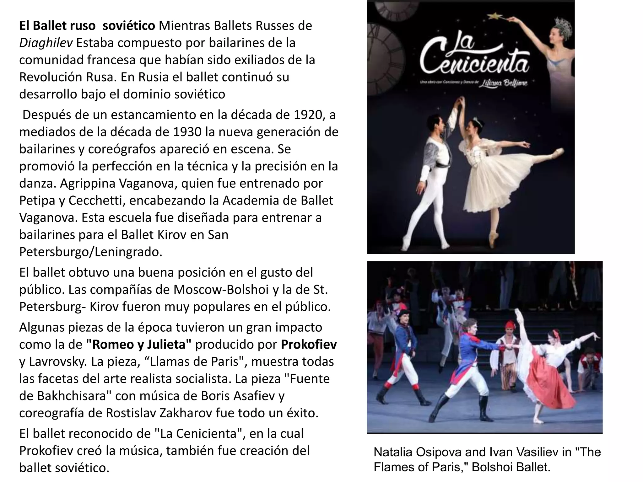 El Ballet ruso soviético Mientras Ballets Russes de
Diaghilev Estaba compuesto por bailarines de la
comunidad francesa que habían sido exiliados de la
Revolución Rusa. En Rusia el ballet continuó su
desarrollo bajo el dominio soviético
Después de un estancamiento en la década de 1920, a
mediados de la década de 1930 la nueva generación de
bailarines y coreógrafos apareció en escena. Se
promovió la perfección en la técnica y la precisión en la
danza. Agrippina Vaganova, quien fue entrenado por
Petipa y Cecchetti, encabezando la Academia de Ballet
Vaganova. Esta escuela fue diseñada para entrenar a
bailarines para el Ballet Kirov en San
Petersburgo/Leningrado.
El ballet obtuvo una buena posición en el gusto del
público. Las compañías de Moscow-Bolshoi y la de St.
Petersburg- Kirov fueron muy populares en el público.
Algunas piezas de la época tuvieron un gran impacto
como la de "Romeo y Julieta" producido por Prokofiev
y Lavrovsky. La pieza, “Llamas de Paris", muestra todas
las facetas del arte realista socialista. La pieza "Fuente
de Bakhchisara" con música de Boris Asafiev y
coreografía de Rostislav Zakharov fue todo un éxito.
El ballet reconocido de "La Cenicienta", en la cual
Prokofiev creó la música, también fue creación del
ballet soviético.
Natalia Osipova and Ivan Vasiliev in "The
Flames of Paris," Bolshoi Ballet.
 