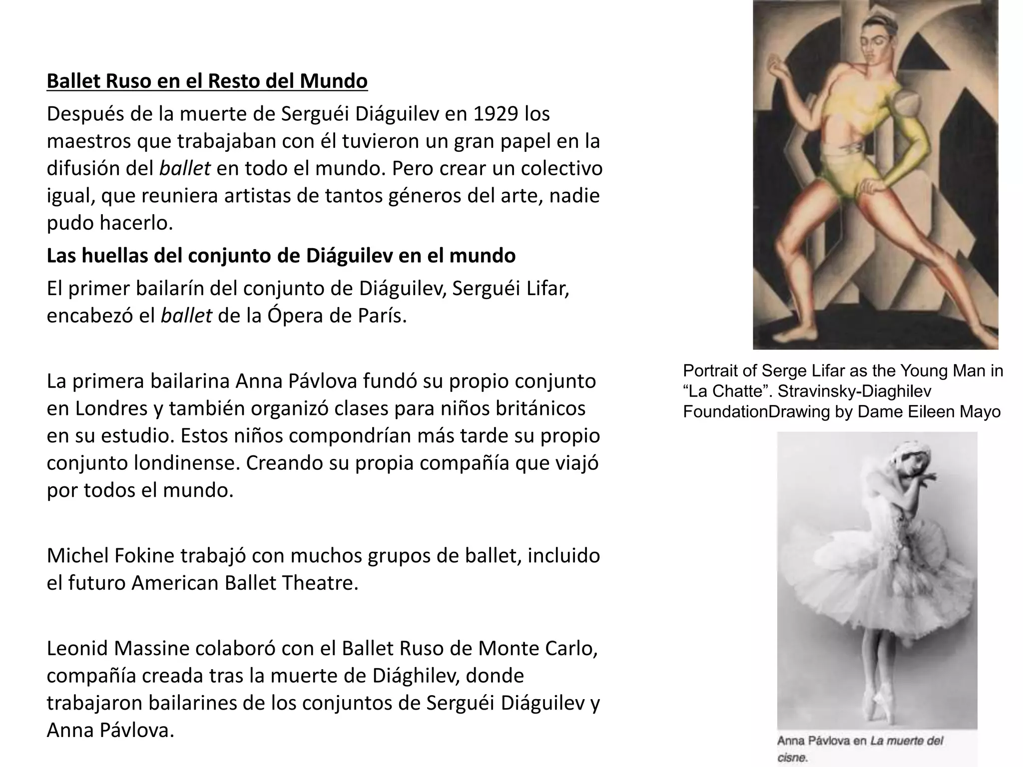 Ballet Ruso en el Resto del Mundo
Después de la muerte de Serguéi Diáguilev en 1929 los
maestros que trabajaban con él tuvieron un gran papel en la
difusión del ballet en todo el mundo. Pero crear un colectivo
igual, que reuniera artistas de tantos géneros del arte, nadie
pudo hacerlo.
Las huellas del conjunto de Diáguilev en el mundo
El primer bailarín del conjunto de Diáguilev, Serguéi Lifar,
encabezó el ballet de la Ópera de París.
La primera bailarina Anna Pávlova fundó su propio conjunto
en Londres y también organizó clases para niños británicos
en su estudio. Estos niños compondrían más tarde su propio
conjunto londinense. Creando su propia compañía que viajó
por todos el mundo.
Michel Fokine trabajó con muchos grupos de ballet, incluido
el futuro American Ballet Theatre.
Leonid Massine colaboró con el Ballet Ruso de Monte Carlo,
compañía creada tras la muerte de Diághilev, donde
trabajaron bailarines de los conjuntos de Serguéi Diáguilev y
Anna Pávlova.
Portrait of Serge Lifar as the Young Man in
“La Chatte”. Stravinsky-Diaghilev
FoundationDrawing by Dame Eileen Mayo
 