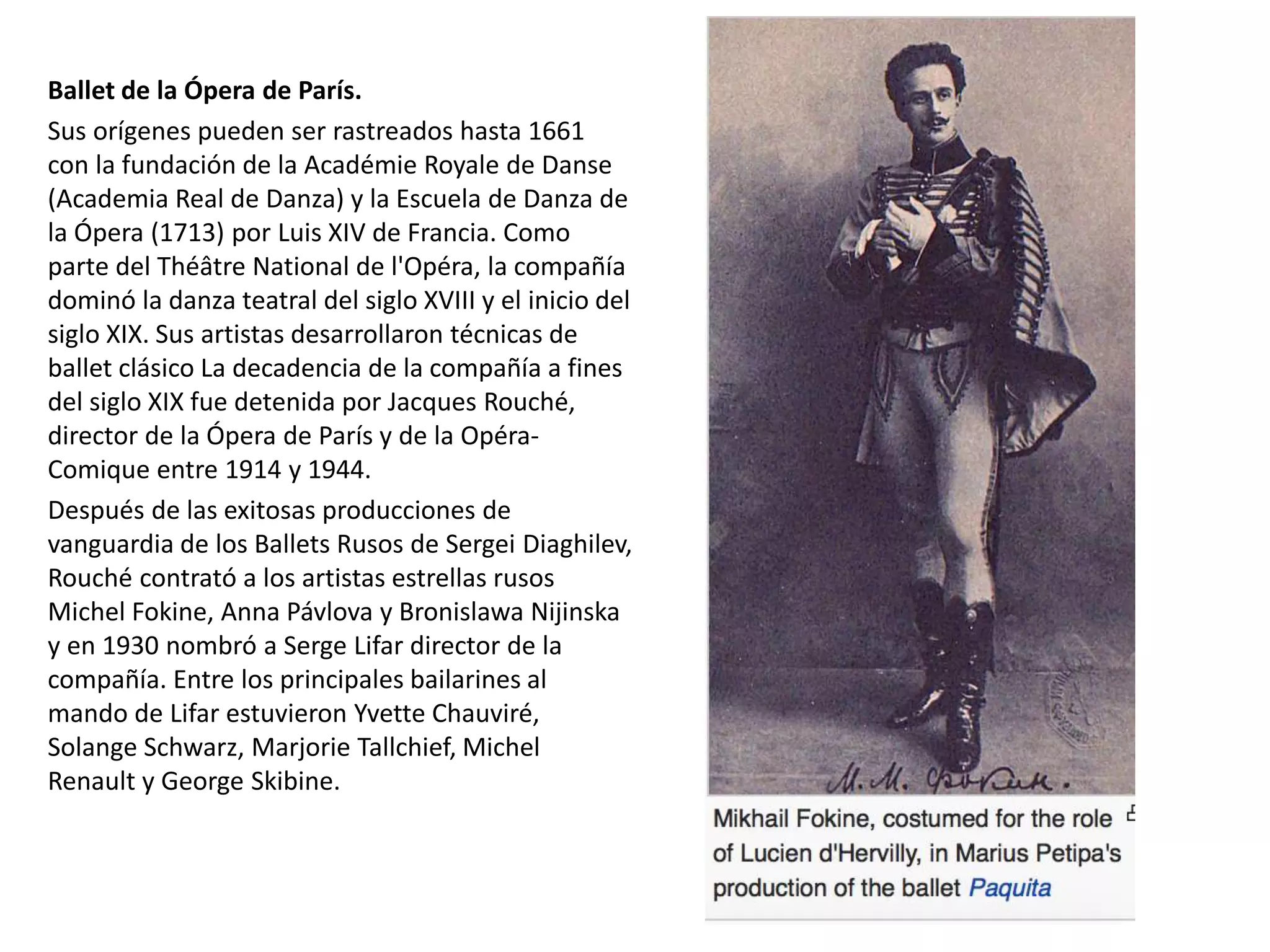 Ballet de la Ópera de París.
Sus orígenes pueden ser rastreados hasta 1661
con la fundación de la Académie Royale de Danse
(Academia Real de Danza) y la Escuela de Danza de
la Ópera (1713) por Luis XIV de Francia. Como
parte del Théâtre National de l'Opéra, la compañía
dominó la danza teatral del siglo XVIII y el inicio del
siglo XIX. Sus artistas desarrollaron técnicas de
ballet clásico La decadencia de la compañía a fines
del siglo XIX fue detenida por Jacques Rouché,
director de la Ópera de París y de la Opéra-
Comique entre 1914 y 1944.
Después de las exitosas producciones de
vanguardia de los Ballets Rusos de Sergei Diaghilev,
Rouché contrató a los artistas estrellas rusos
Michel Fokine, Anna Pávlova y Bronislawa Nijinska
y en 1930 nombró a Serge Lifar director de la
compañía. Entre los principales bailarines al
mando de Lifar estuvieron Yvette Chauviré,
Solange Schwarz, Marjorie Tallchief, Michel
Renault y George Skibine.
 