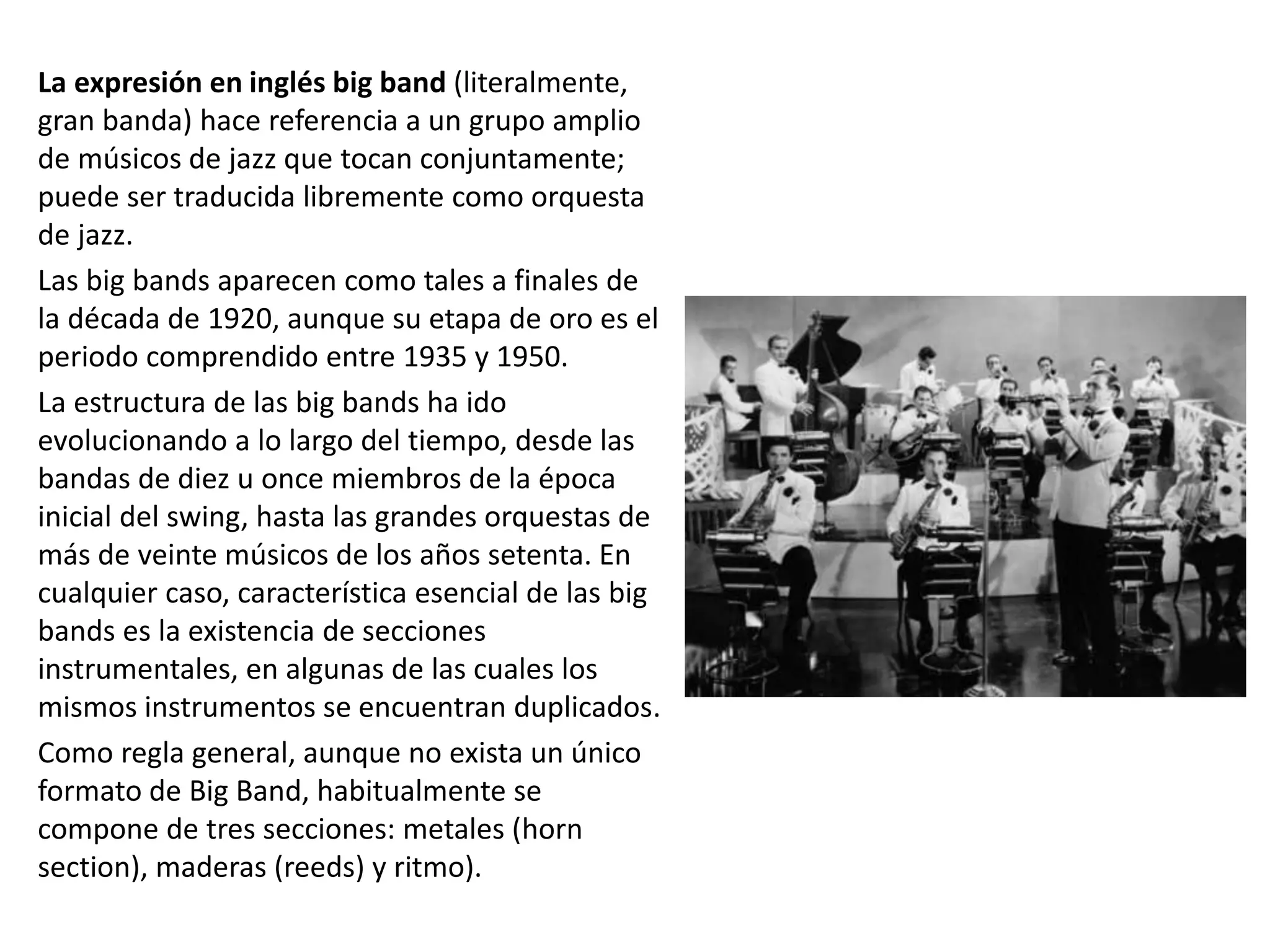La expresión en inglés big band (literalmente,
gran banda) hace referencia a un grupo amplio
de músicos de jazz que tocan conjuntamente;
puede ser traducida libremente como orquesta
de jazz.
Las big bands aparecen como tales a finales de
la década de 1920, aunque su etapa de oro es el
periodo comprendido entre 1935 y 1950.
La estructura de las big bands ha ido
evolucionando a lo largo del tiempo, desde las
bandas de diez u once miembros de la época
inicial del swing, hasta las grandes orquestas de
más de veinte músicos de los años setenta. En
cualquier caso, característica esencial de las big
bands es la existencia de secciones
instrumentales, en algunas de las cuales los
mismos instrumentos se encuentran duplicados.
Como regla general, aunque no exista un único
formato de Big Band, habitualmente se
compone de tres secciones: metales (horn
section), maderas (reeds) y ritmo).
 