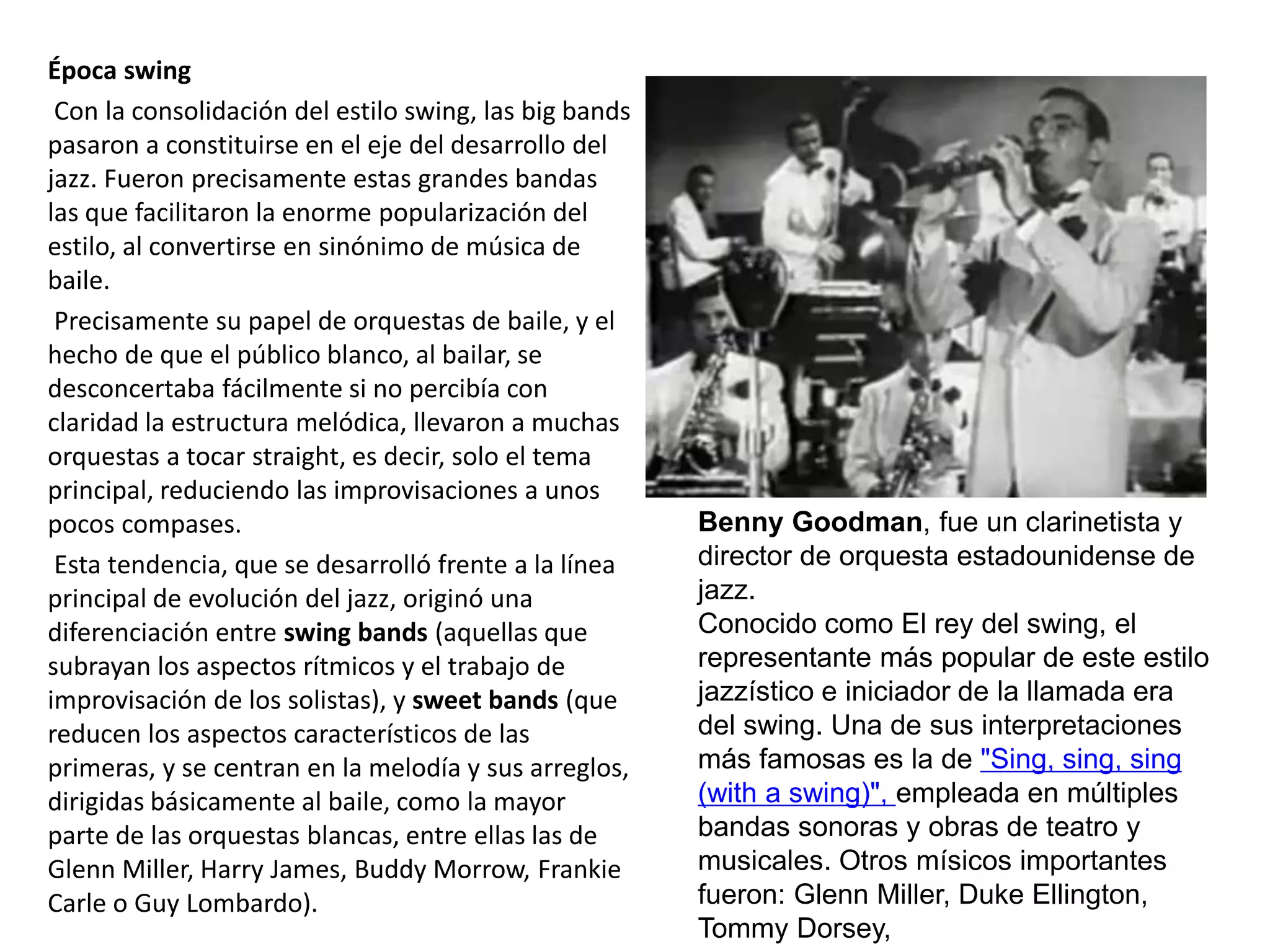 Época swing
Con la consolidación del estilo swing, las big bands
pasaron a constituirse en el eje del desarrollo del
jazz. Fueron precisamente estas grandes bandas
las que facilitaron la enorme popularización del
estilo, al convertirse en sinónimo de música de
baile.
Precisamente su papel de orquestas de baile, y el
hecho de que el público blanco, al bailar, se
desconcertaba fácilmente si no percibía con
claridad la estructura melódica, llevaron a muchas
orquestas a tocar straight, es decir, solo el tema
principal, reduciendo las improvisaciones a unos
pocos compases.
Esta tendencia, que se desarrolló frente a la línea
principal de evolución del jazz, originó una
diferenciación entre swing bands (aquellas que
subrayan los aspectos rítmicos y el trabajo de
improvisación de los solistas), y sweet bands (que
reducen los aspectos característicos de las
primeras, y se centran en la melodía y sus arreglos,
dirigidas básicamente al baile, como la mayor
parte de las orquestas blancas, entre ellas las de
Glenn Miller, Harry James, Buddy Morrow, Frankie
Carle o Guy Lombardo).
Benny Goodman, fue un clarinetista y
director de orquesta estadounidense de
jazz.
Conocido como El rey del swing, el
representante más popular de este estilo
jazzístico e iniciador de la llamada era
del swing. Una de sus interpretaciones
más famosas es la de "Sing, sing, sing
(with a swing)", empleada en múltiples
bandas sonoras y obras de teatro y
musicales. Otros mísicos importantes
fueron: Glenn Miller, Duke Ellington,
Tommy Dorsey,
 