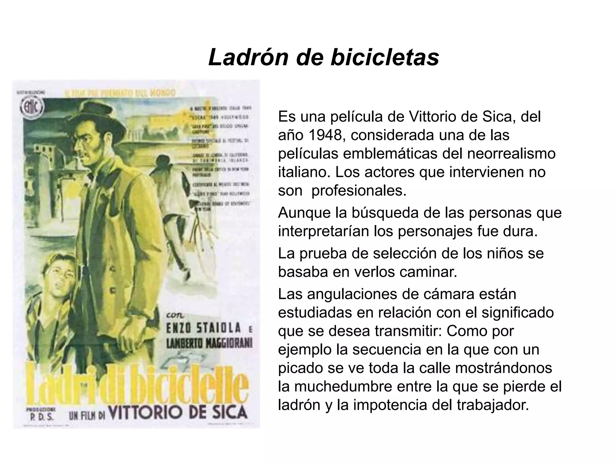 Ladrón de bicicletas
Es una película de Vittorio de Sica, del
año 1948, considerada una de las
películas emblemáticas del neorrealismo
italiano. Los actores que intervienen no
son profesionales.
Aunque la búsqueda de las personas que
interpretarían los personajes fue dura.
La prueba de selección de los niños se
basaba en verlos caminar.
Las angulaciones de cámara están
estudiadas en relación con el significado
que se desea transmitir: Como por
ejemplo la secuencia en la que con un
picado se ve toda la calle mostrándonos
la muchedumbre entre la que se pierde el
ladrón y la impotencia del trabajador.
 