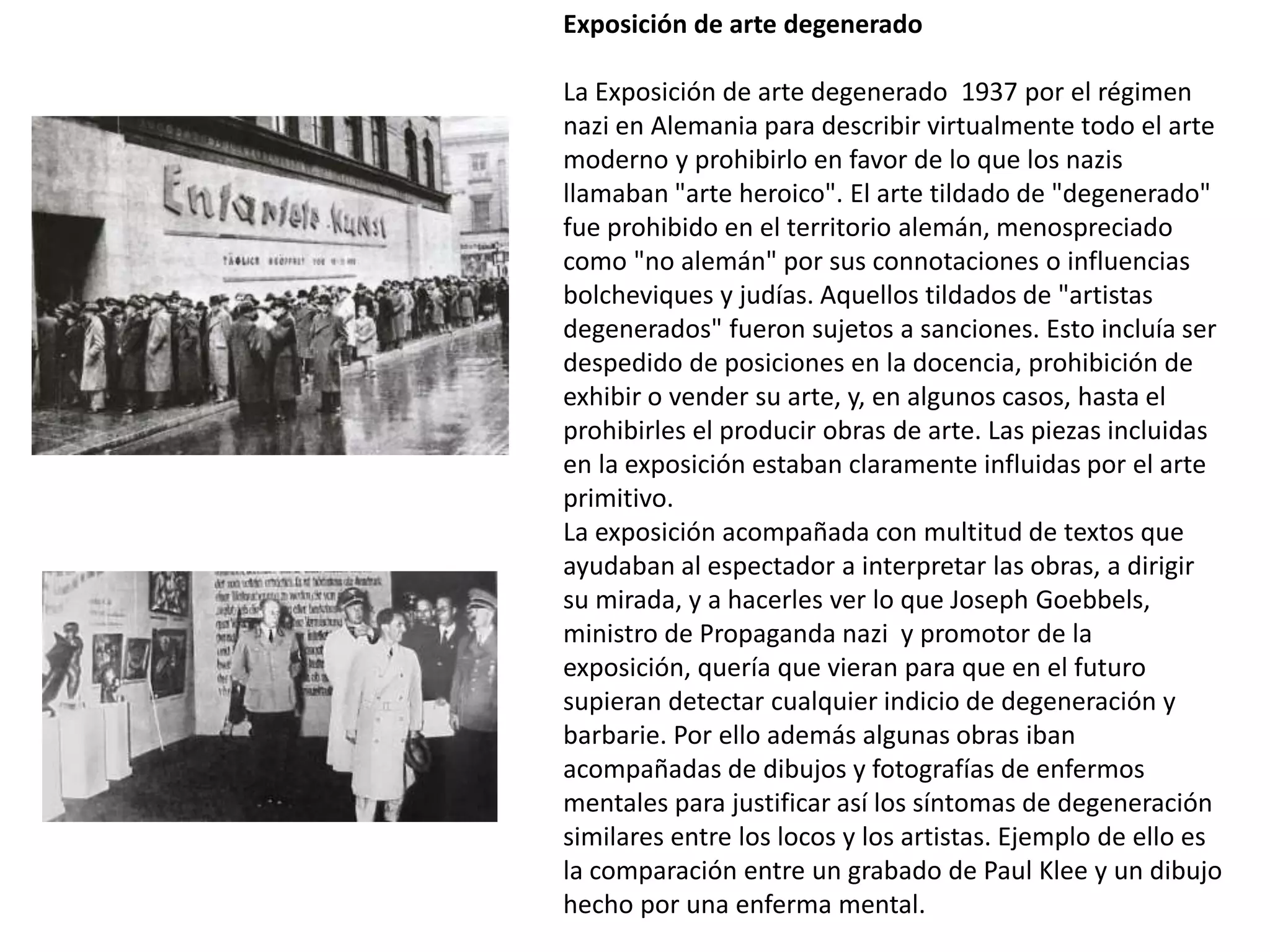 Exposición de arte degenerado
La Exposición de arte degenerado 1937 por el régimen
nazi en Alemania para describir virtualmente todo el arte
moderno y prohibirlo en favor de lo que los nazis
llamaban "arte heroico". El arte tildado de "degenerado"
fue prohibido en el territorio alemán, menospreciado
como "no alemán" por sus connotaciones o influencias
bolcheviques y judías. Aquellos tildados de "artistas
degenerados" fueron sujetos a sanciones. Esto incluía ser
despedido de posiciones en la docencia, prohibición de
exhibir o vender su arte, y, en algunos casos, hasta el
prohibirles el producir obras de arte. Las piezas incluidas
en la exposición estaban claramente influidas por el arte
primitivo.
La exposición acompañada con multitud de textos que
ayudaban al espectador a interpretar las obras, a dirigir
su mirada, y a hacerles ver lo que Joseph Goebbels,
ministro de Propaganda nazi y promotor de la
exposición, quería que vieran para que en el futuro
supieran detectar cualquier indicio de degeneración y
barbarie. Por ello además algunas obras iban
acompañadas de dibujos y fotografías de enfermos
mentales para justificar así los síntomas de degeneración
similares entre los locos y los artistas. Ejemplo de ello es
la comparación entre un grabado de Paul Klee y un dibujo
hecho por una enferma mental.
 