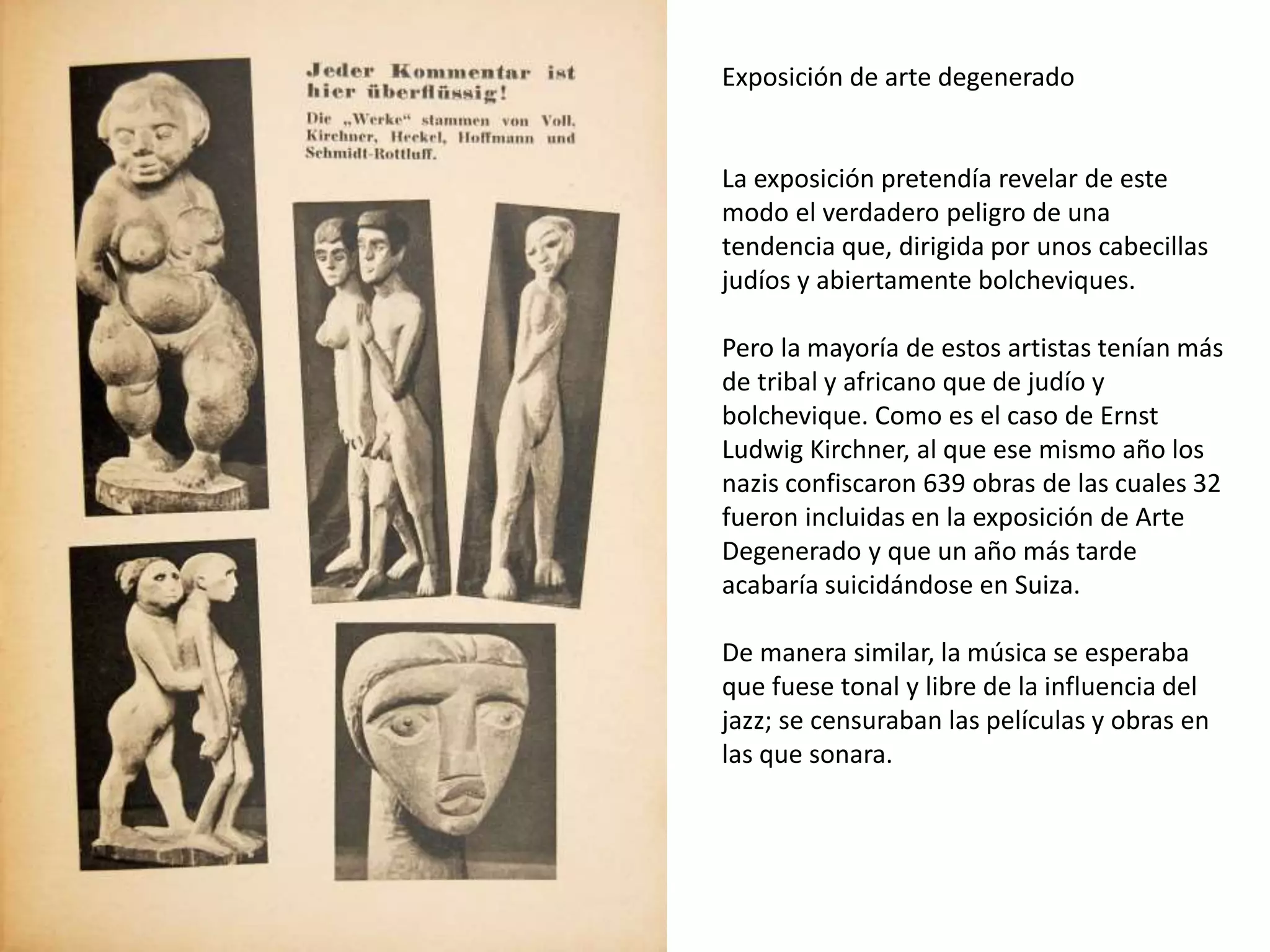 Exposición de arte degenerado
La exposición pretendía revelar de este
modo el verdadero peligro de una
tendencia que, dirigida por unos cabecillas
judíos y abiertamente bolcheviques.
Pero la mayoría de estos artistas tenían más
de tribal y africano que de judío y
bolchevique. Como es el caso de Ernst
Ludwig Kirchner, al que ese mismo año los
nazis confiscaron 639 obras de las cuales 32
fueron incluidas en la exposición de Arte
Degenerado y que un año más tarde
acabaría suicidándose en Suiza.
De manera similar, la música se esperaba
que fuese tonal y libre de la influencia del
jazz; se censuraban las películas y obras en
las que sonara.
 