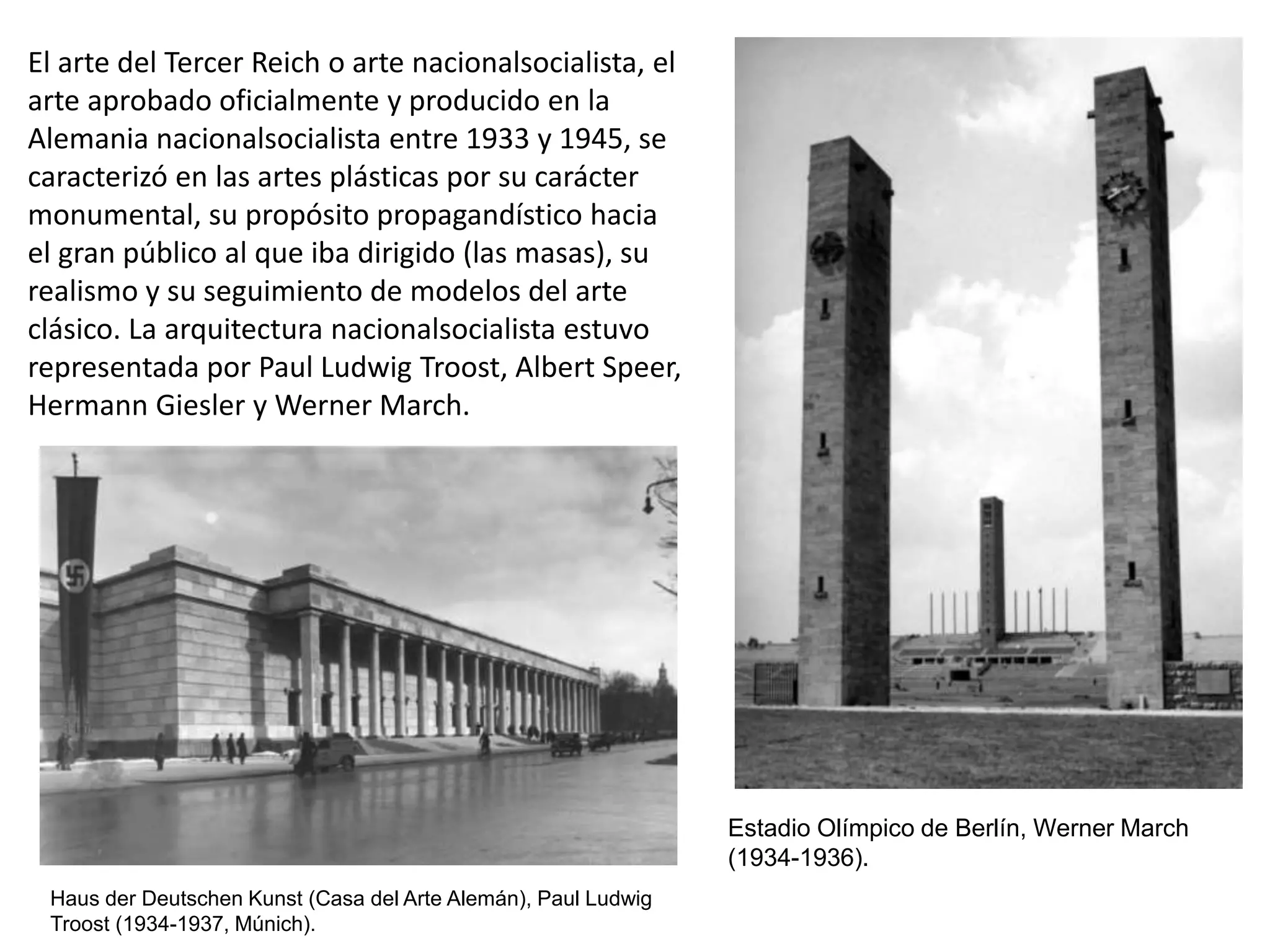 El arte del Tercer Reich o arte nacionalsocialista, el
arte aprobado oficialmente y producido en la
Alemania nacionalsocialista entre 1933 y 1945, se
caracterizó en las artes plásticas por su carácter
monumental, su propósito propagandístico hacia
el gran público al que iba dirigido (las masas), su
realismo y su seguimiento de modelos del arte
clásico. La arquitectura nacionalsocialista estuvo
representada por Paul Ludwig Troost, Albert Speer,
Hermann Giesler y Werner March.
Estadio Olímpico de Berlín, Werner March
(1934-1936).
Haus der Deutschen Kunst (Casa del Arte Alemán), Paul Ludwig
Troost (1934-1937, Múnich).
 