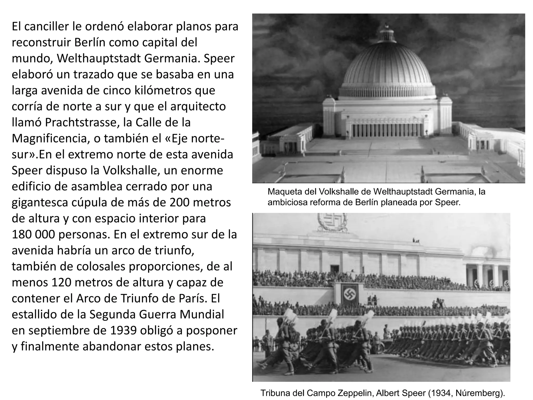 El canciller le ordenó elaborar planos para
reconstruir Berlín como capital del
mundo, Welthauptstadt Germania. Speer
elaboró un trazado que se basaba en una
larga avenida de cinco kilómetros que
corría de norte a sur y que el arquitecto
llamó Prachtstrasse, la Calle de la
Magnificencia, o también el «Eje norte-
sur».En el extremo norte de esta avenida
Speer dispuso la Volkshalle, un enorme
edificio de asamblea cerrado por una
gigantesca cúpula de más de 200 metros
de altura y con espacio interior para
180 000 personas. En el extremo sur de la
avenida habría un arco de triunfo,
también de colosales proporciones, de al
menos 120 metros de altura y capaz de
contener el Arco de Triunfo de París. El
estallido de la Segunda Guerra Mundial
en septiembre de 1939 obligó a posponer
y finalmente abandonar estos planes.
Maqueta del Volkshalle de Welthauptstadt Germania, la
ambiciosa reforma de Berlín planeada por Speer.
Tribuna del Campo Zeppelin, Albert Speer (1934, Núremberg).
 