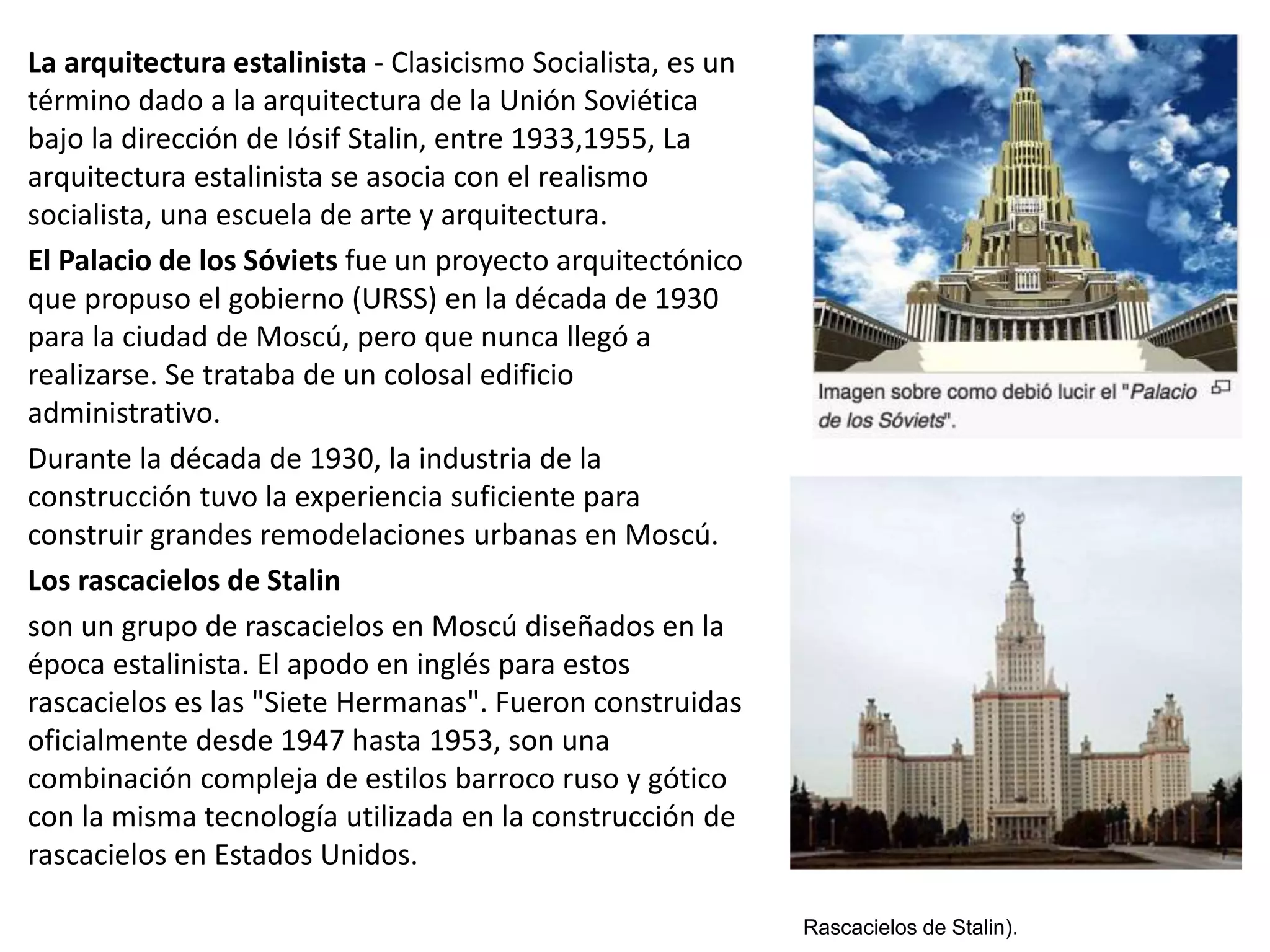 La arquitectura estalinista - Clasicismo Socialista, es un
término dado a la arquitectura de la Unión Soviética
bajo la dirección de Iósif Stalin, entre 1933,1955, La
arquitectura estalinista se asocia con el realismo
socialista, una escuela de arte y arquitectura.
El Palacio de los Sóviets fue un proyecto arquitectónico
que propuso el gobierno (URSS) en la década de 1930
para la ciudad de Moscú, pero que nunca llegó a
realizarse. Se trataba de un colosal edificio
administrativo.
Durante la década de 1930, la industria de la
construcción tuvo la experiencia suficiente para
construir grandes remodelaciones urbanas en Moscú.
Los rascacielos de Stalin
son un grupo de rascacielos en Moscú diseñados en la
época estalinista. El apodo en inglés para estos
rascacielos es las "Siete Hermanas". Fueron construidas
oficialmente desde 1947 hasta 1953, son una
combinación compleja de estilos barroco ruso y gótico
con la misma tecnología utilizada en la construcción de
rascacielos en Estados Unidos.
Rascacielos de Stalin).
 