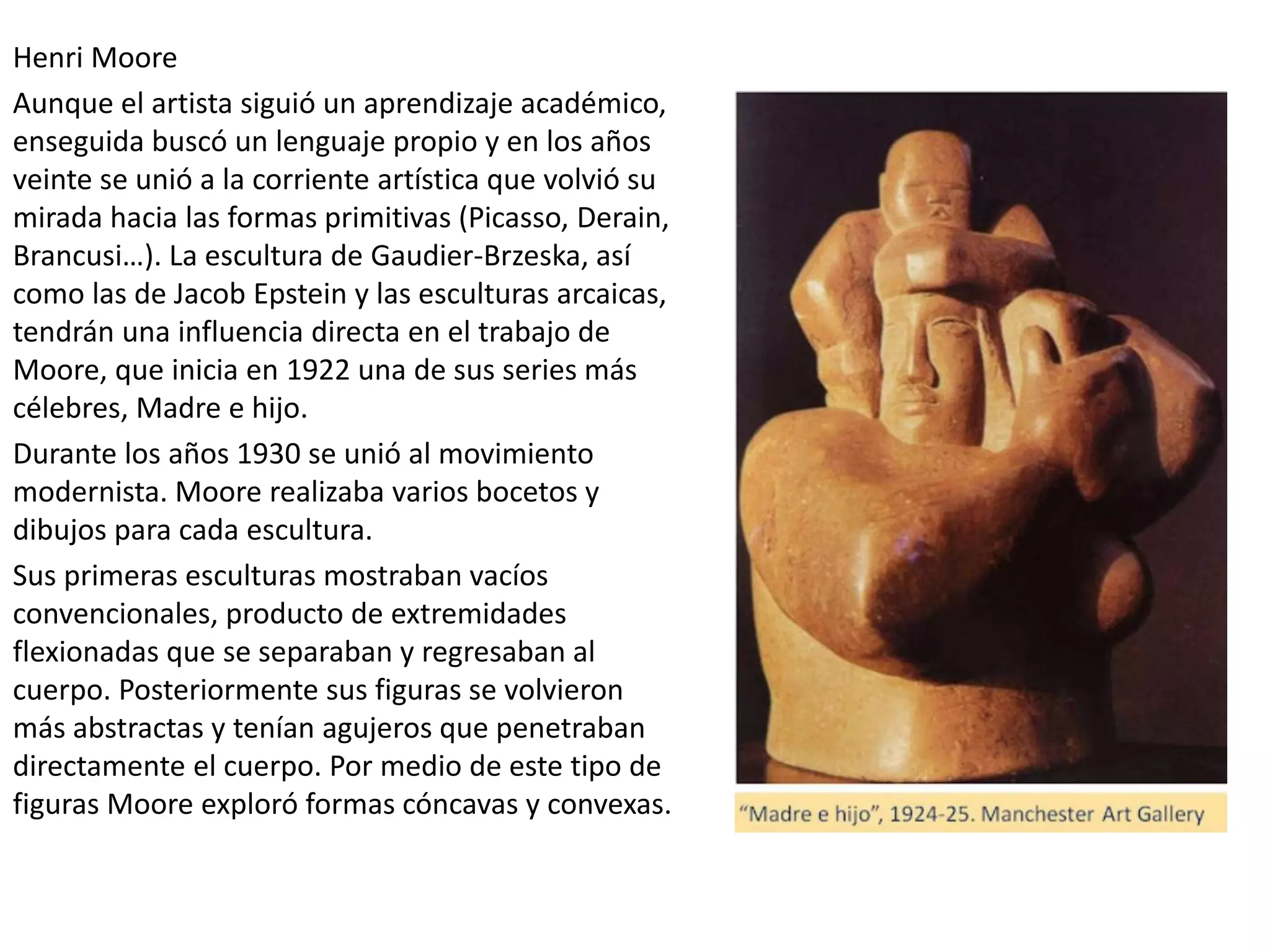 Henri Moore
Aunque el artista siguió un aprendizaje académico,
enseguida buscó un lenguaje propio y en los años
veinte se unió a la corriente artística que volvió su
mirada hacia las formas primitivas (Picasso, Derain,
Brancusi…). La escultura de Gaudier-Brzeska, así
como las de Jacob Epstein y las esculturas arcaicas,
tendrán una influencia directa en el trabajo de
Moore, que inicia en 1922 una de sus series más
célebres, Madre e hijo.
Durante los años 1930 se unió al movimiento
modernista. Moore realizaba varios bocetos y
dibujos para cada escultura.
Sus primeras esculturas mostraban vacíos
convencionales, producto de extremidades
flexionadas que se separaban y regresaban al
cuerpo. Posteriormente sus figuras se volvieron
más abstractas y tenían agujeros que penetraban
directamente el cuerpo. Por medio de este tipo de
figuras Moore exploró formas cóncavas y convexas.
 