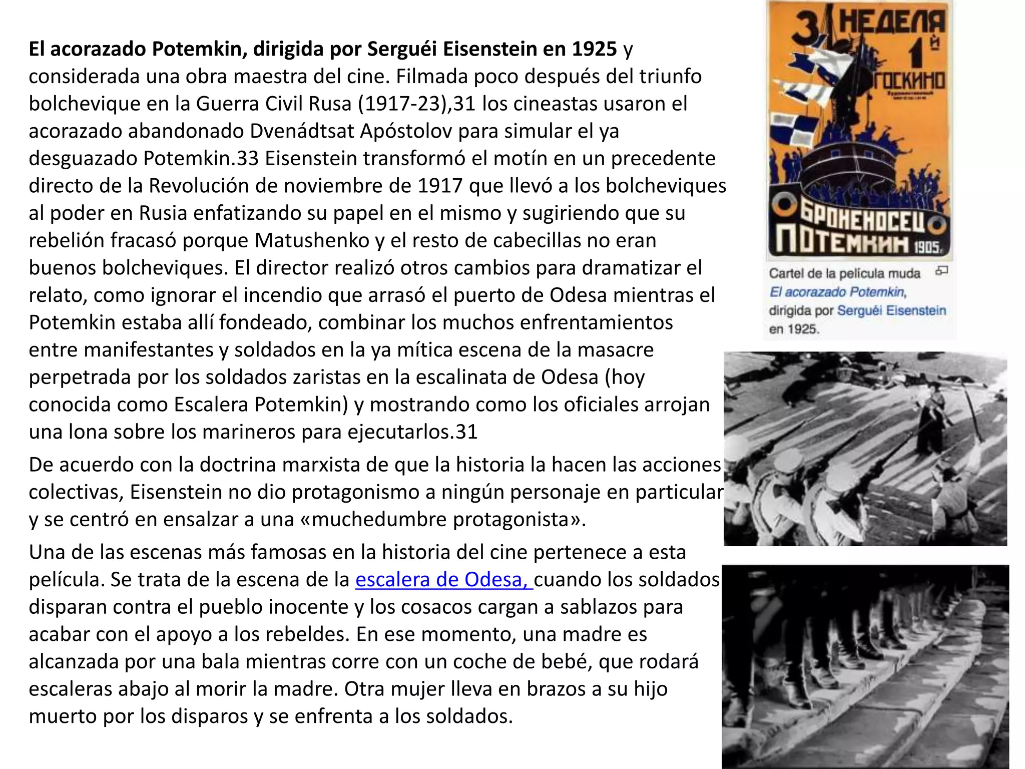 El acorazado Potemkin, dirigida por Serguéi Eisenstein en 1925 y
considerada una obra maestra del cine. Filmada poco después del triunfo
bolchevique en la Guerra Civil Rusa (1917-23),31 los cineastas usaron el
acorazado abandonado Dvenádtsat Apóstolov para simular el ya
desguazado Potemkin.33 Eisenstein transformó el motín en un precedente
directo de la Revolución de noviembre de 1917 que llevó a los bolcheviques
al poder en Rusia enfatizando su papel en el mismo y sugiriendo que su
rebelión fracasó porque Matushenko y el resto de cabecillas no eran
buenos bolcheviques. El director realizó otros cambios para dramatizar el
relato, como ignorar el incendio que arrasó el puerto de Odesa mientras el
Potemkin estaba allí fondeado, combinar los muchos enfrentamientos
entre manifestantes y soldados en la ya mítica escena de la masacre
perpetrada por los soldados zaristas en la escalinata de Odesa (hoy
conocida como Escalera Potemkin) y mostrando como los oficiales arrojan
una lona sobre los marineros para ejecutarlos.31
De acuerdo con la doctrina marxista de que la historia la hacen las acciones
colectivas, Eisenstein no dio protagonismo a ningún personaje en particular
y se centró en ensalzar a una «muchedumbre protagonista».
Una de las escenas más famosas en la historia del cine pertenece a esta
película. Se trata de la escena de la escalera de Odesa, cuando los soldados
disparan contra el pueblo inocente y los cosacos cargan a sablazos para
acabar con el apoyo a los rebeldes. En ese momento, una madre es
alcanzada por una bala mientras corre con un coche de bebé, que rodará
escaleras abajo al morir la madre. Otra mujer lleva en brazos a su hijo
muerto por los disparos y se enfrenta a los soldados.
 