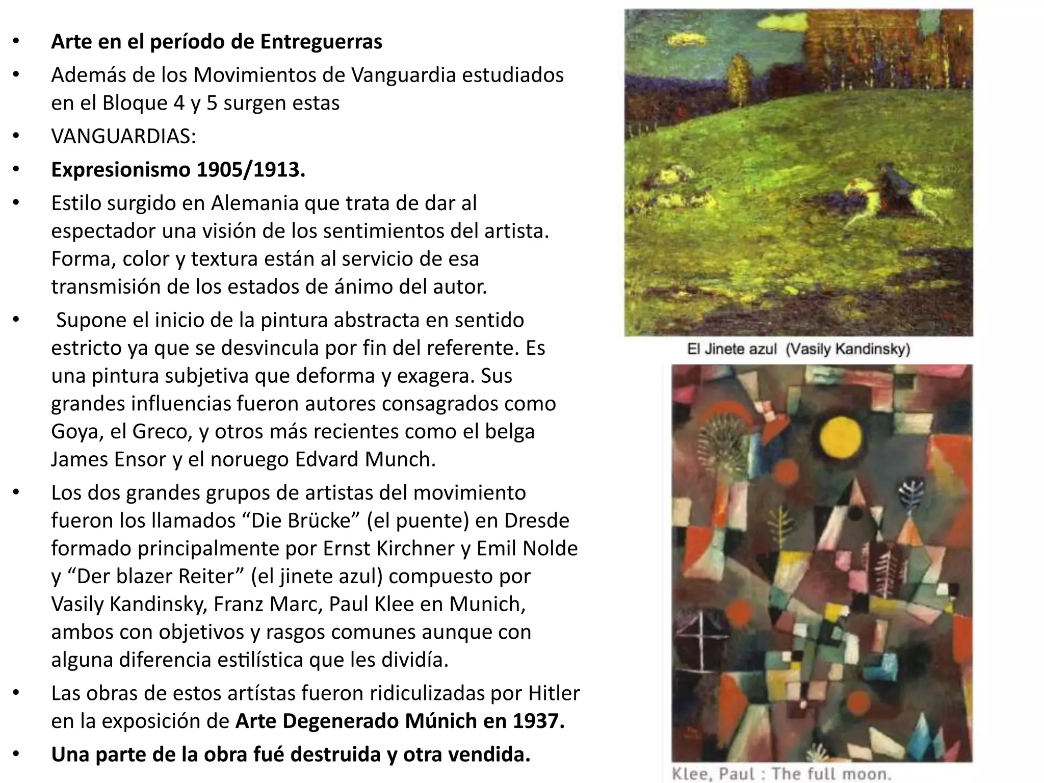 • Arte en el período de Entreguerras
• Además de los Movimientos de Vanguardia estudiados
en el Bloque 4 y 5 surgen estas
• VANGUARDIAS:
• Expresionismo 1905/1913.
• Estilo surgido en Alemania que trata de dar al
espectador una visión de los sentimientos del artista.
Forma, color y textura están al servicio de esa
transmisión de los estados de ánimo del autor.
• Supone el inicio de la pintura abstracta en sentido
estricto ya que se desvincula por fin del referente. Es
una pintura subjetiva que deforma y exagera. Sus
grandes influencias fueron autores consagrados como
Goya, el Greco, y otros más recientes como el belga
James Ensor y el noruego Edvard Munch.
• Los dos grandes grupos de artistas del movimiento
fueron los llamados “Die Brücke” (el puente) en Dresde
formado principalmente por Ernst Kirchner y Emil Nolde
y “Der blazer Reiter” (el jinete azul) compuesto por
Vasily Kandinsky, Franz Marc, Paul Klee en Munich,
ambos con objetivos y rasgos comunes aunque con
alguna diferencia estilística que les dividía.
• Las obras de estos artístas fueron ridiculizadas por Hitler
en la exposición de Arte Degenerado Múnich en 1937.
• Una parte de la obra fué destruida y otra vendida.
 