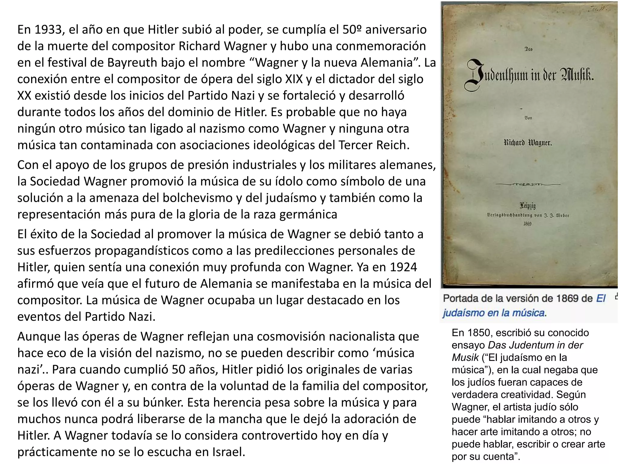 En 1933, el año en que Hitler subió al poder, se cumplía el 50º aniversario
de la muerte del compositor Richard Wagner y hubo una conmemoración
en el festival de Bayreuth bajo el nombre “Wagner y la nueva Alemania”. La
conexión entre el compositor de ópera del siglo XIX y el dictador del siglo
XX existió desde los inicios del Partido Nazi y se fortaleció y desarrolló
durante todos los años del dominio de Hitler. Es probable que no haya
ningún otro músico tan ligado al nazismo como Wagner y ninguna otra
música tan contaminada con asociaciones ideológicas del Tercer Reich.
Con el apoyo de los grupos de presión industriales y los militares alemanes,
la Sociedad Wagner promovió la música de su ídolo como símbolo de una
solución a la amenaza del bolchevismo y del judaísmo y también como la
representación más pura de la gloria de la raza germánica
El éxito de la Sociedad al promover la música de Wagner se debió tanto a
sus esfuerzos propagandísticos como a las predilecciones personales de
Hitler, quien sentía una conexión muy profunda con Wagner. Ya en 1924
afirmó que veía que el futuro de Alemania se manifestaba en la música del
compositor. La música de Wagner ocupaba un lugar destacado en los
eventos del Partido Nazi.
Aunque las óperas de Wagner reflejan una cosmovisión nacionalista que
hace eco de la visión del nazismo, no se pueden describir como ‘música
nazi’.. Para cuando cumplió 50 años, Hitler pidió los originales de varias
óperas de Wagner y, en contra de la voluntad de la familia del compositor,
se los llevó con él a su búnker. Esta herencia pesa sobre la música y para
muchos nunca podrá liberarse de la mancha que le dejó la adoración de
Hitler. A Wagner todavía se lo considera controvertido hoy en día y
prácticamente no se lo escucha en Israel.
En 1850, escribió su conocido
ensayo Das Judentum in der
Musik (“El judaísmo en la
música”), en la cual negaba que
los judíos fueran capaces de
verdadera creatividad. Según
Wagner, el artista judío sólo
puede “hablar imitando a otros y
hacer arte imitando a otros; no
puede hablar, escribir o crear arte
por su cuenta”.
 