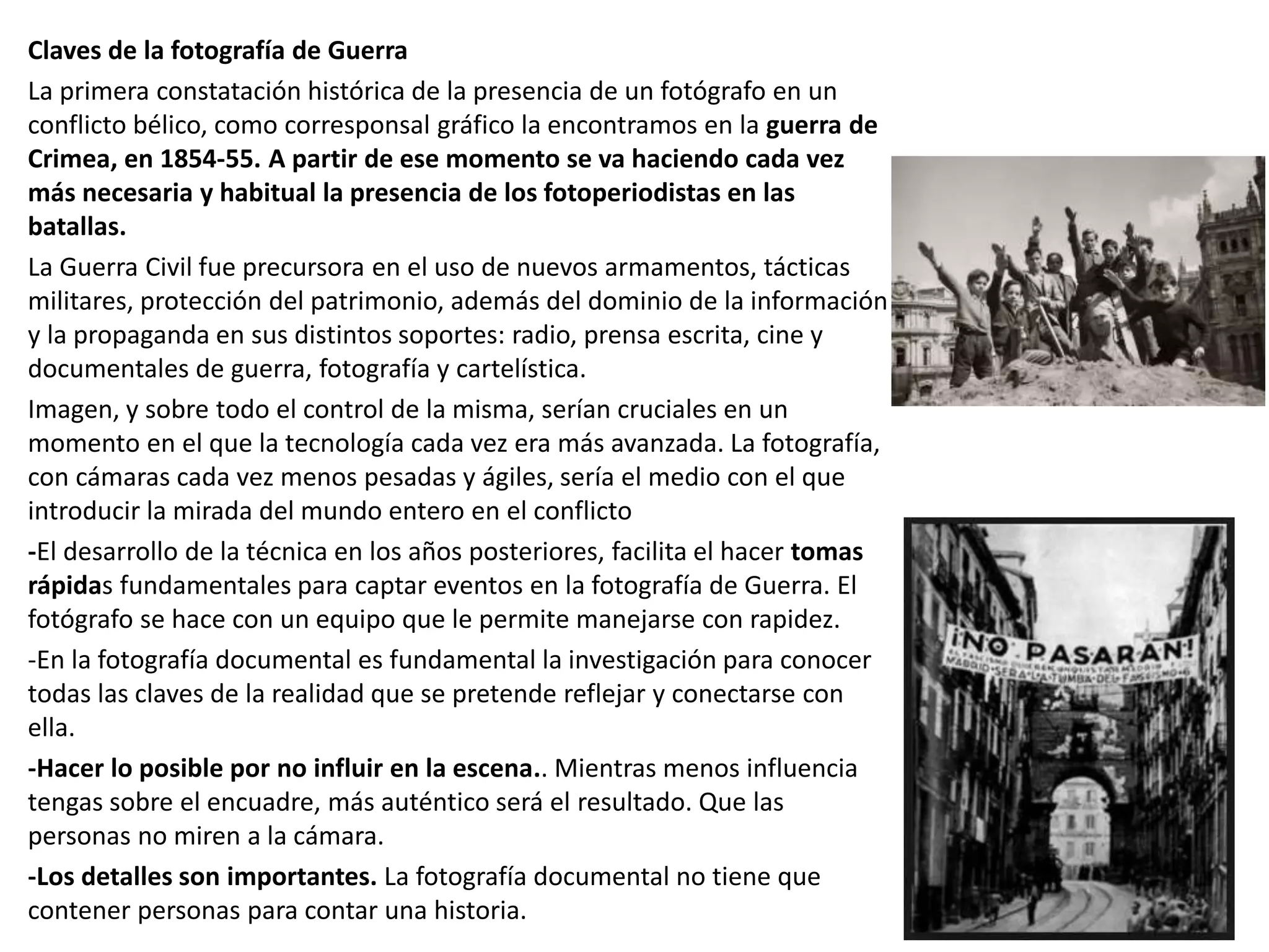 Claves de la fotografía de Guerra
La primera constatación histórica de la presencia de un fotógrafo en un
conflicto bélico, como corresponsal gráfico la encontramos en la guerra de
Crimea, en 1854-55. A partir de ese momento se va haciendo cada vez
más necesaria y habitual la presencia de los fotoperiodistas en las
batallas.
La Guerra Civil fue precursora en el uso de nuevos armamentos, tácticas
militares, protección del patrimonio, además del dominio de la información
y la propaganda en sus distintos soportes: radio, prensa escrita, cine y
documentales de guerra, fotografía y cartelística.
Imagen, y sobre todo el control de la misma, serían cruciales en un
momento en el que la tecnología cada vez era más avanzada. La fotografía,
con cámaras cada vez menos pesadas y ágiles, sería el medio con el que
introducir la mirada del mundo entero en el conflicto
-El desarrollo de la técnica en los años posteriores, facilita el hacer tomas
rápidas fundamentales para captar eventos en la fotografía de Guerra. El
fotógrafo se hace con un equipo que le permite manejarse con rapidez.
-En la fotografía documental es fundamental la investigación para conocer
todas las claves de la realidad que se pretende reflejar y conectarse con
ella.
-Hacer lo posible por no influir en la escena.. Mientras menos influencia
tengas sobre el encuadre, más auténtico será el resultado. Que las
personas no miren a la cámara.
-Los detalles son importantes. La fotografía documental no tiene que
contener personas para contar una historia.
 