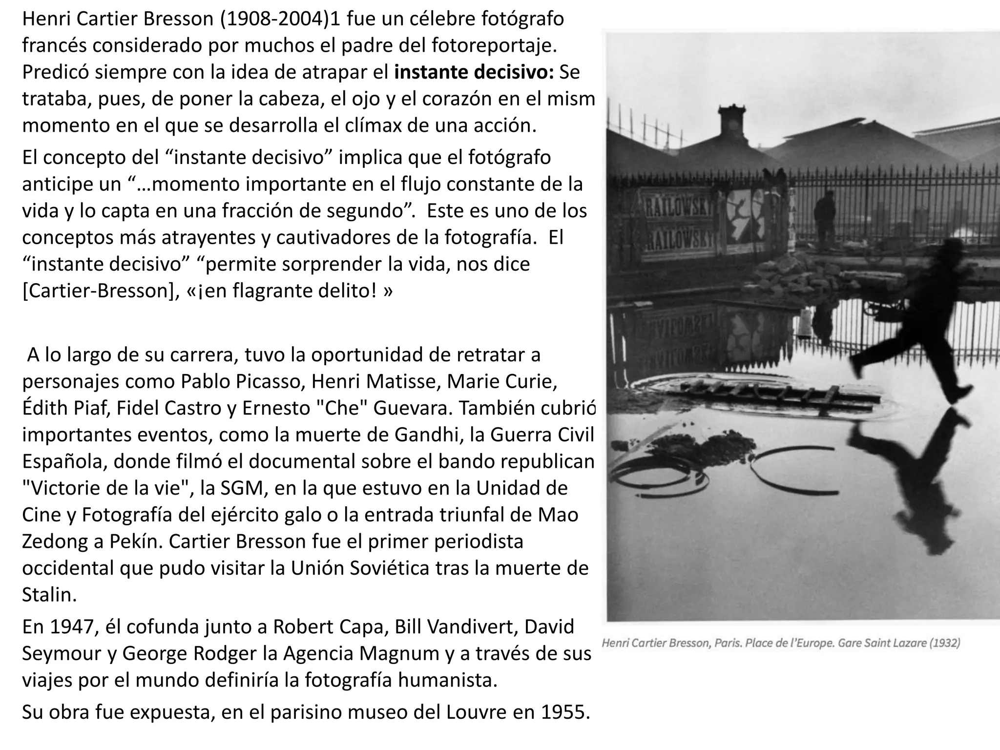 Henri Cartier Bresson (1908-2004)1 fue un célebre fotógrafo
francés considerado por muchos el padre del fotoreportaje.
Predicó siempre con la idea de atrapar el instante decisivo: Se
trataba, pues, de poner la cabeza, el ojo y el corazón en el mismo
momento en el que se desarrolla el clímax de una acción.
El concepto del “instante decisivo” implica que el fotógrafo
anticipe un “…momento importante en el flujo constante de la
vida y lo capta en una fracción de segundo”. Este es uno de los
conceptos más atrayentes y cautivadores de la fotografía. El
“instante decisivo” “permite sorprender la vida, nos dice
[Cartier-Bresson], «¡en flagrante delito! »
A lo largo de su carrera, tuvo la oportunidad de retratar a
personajes como Pablo Picasso, Henri Matisse, Marie Curie,
Édith Piaf, Fidel Castro y Ernesto "Che" Guevara. También cubrió
importantes eventos, como la muerte de Gandhi, la Guerra Civil
Española, donde filmó el documental sobre el bando republicano
"Victorie de la vie", la SGM, en la que estuvo en la Unidad de
Cine y Fotografía del ejército galo o la entrada triunfal de Mao
Zedong a Pekín. Cartier Bresson fue el primer periodista
occidental que pudo visitar la Unión Soviética tras la muerte de
Stalin.
En 1947, él cofunda junto a Robert Capa, Bill Vandivert, David
Seymour y George Rodger la Agencia Magnum y a través de sus
viajes por el mundo definiría la fotografía humanista.
Su obra fue expuesta, en el parisino museo del Louvre en 1955.
 