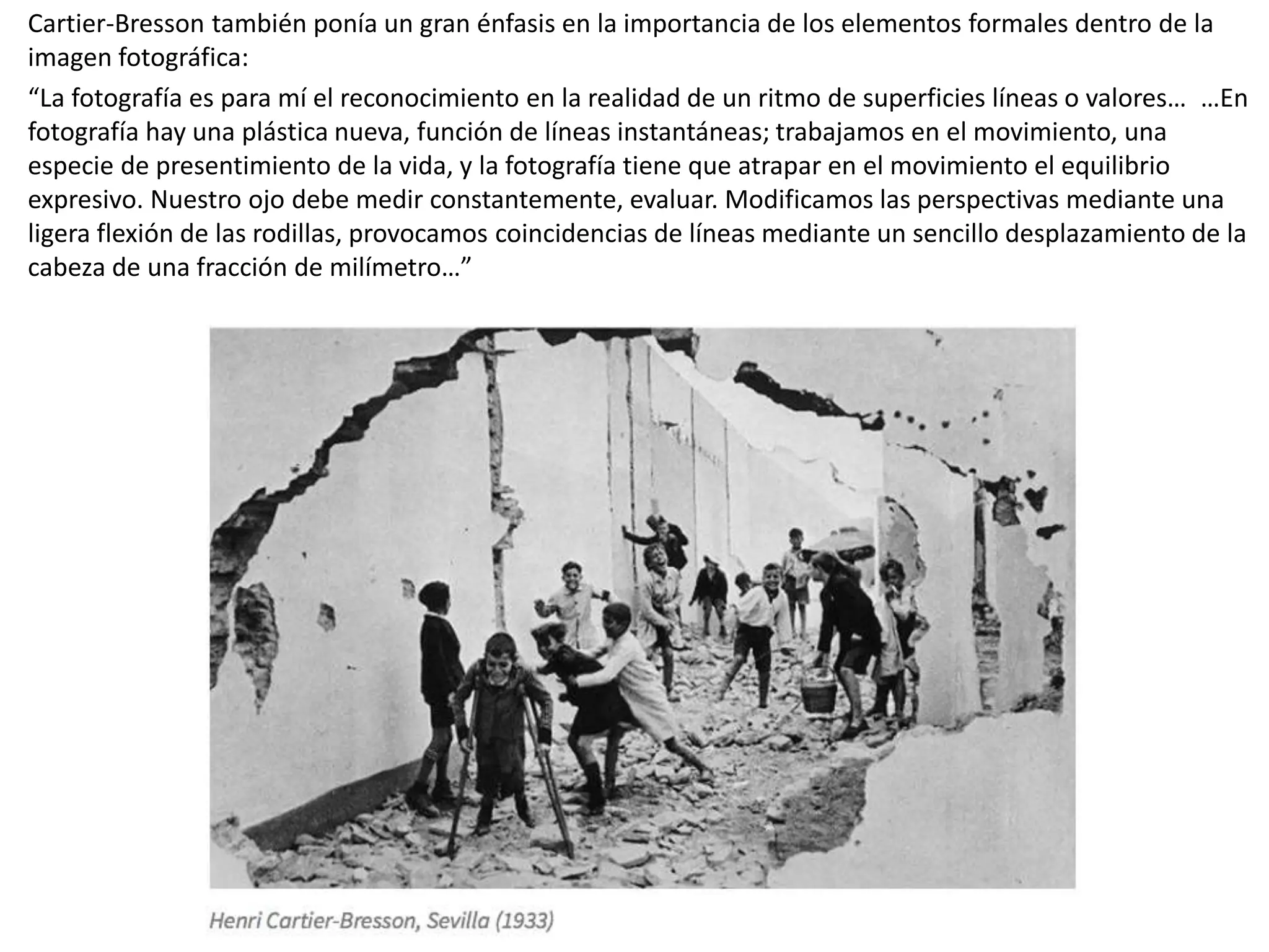 Cartier-Bresson también ponía un gran énfasis en la importancia de los elementos formales dentro de la
imagen fotográfica:
“La fotografía es para mí el reconocimiento en la realidad de un ritmo de superficies líneas o valores… …En
fotografía hay una plástica nueva, función de líneas instantáneas; trabajamos en el movimiento, una
especie de presentimiento de la vida, y la fotografía tiene que atrapar en el movimiento el equilibrio
expresivo. Nuestro ojo debe medir constantemente, evaluar. Modificamos las perspectivas mediante una
ligera flexión de las rodillas, provocamos coincidencias de líneas mediante un sencillo desplazamiento de la
cabeza de una fracción de milímetro…”
 