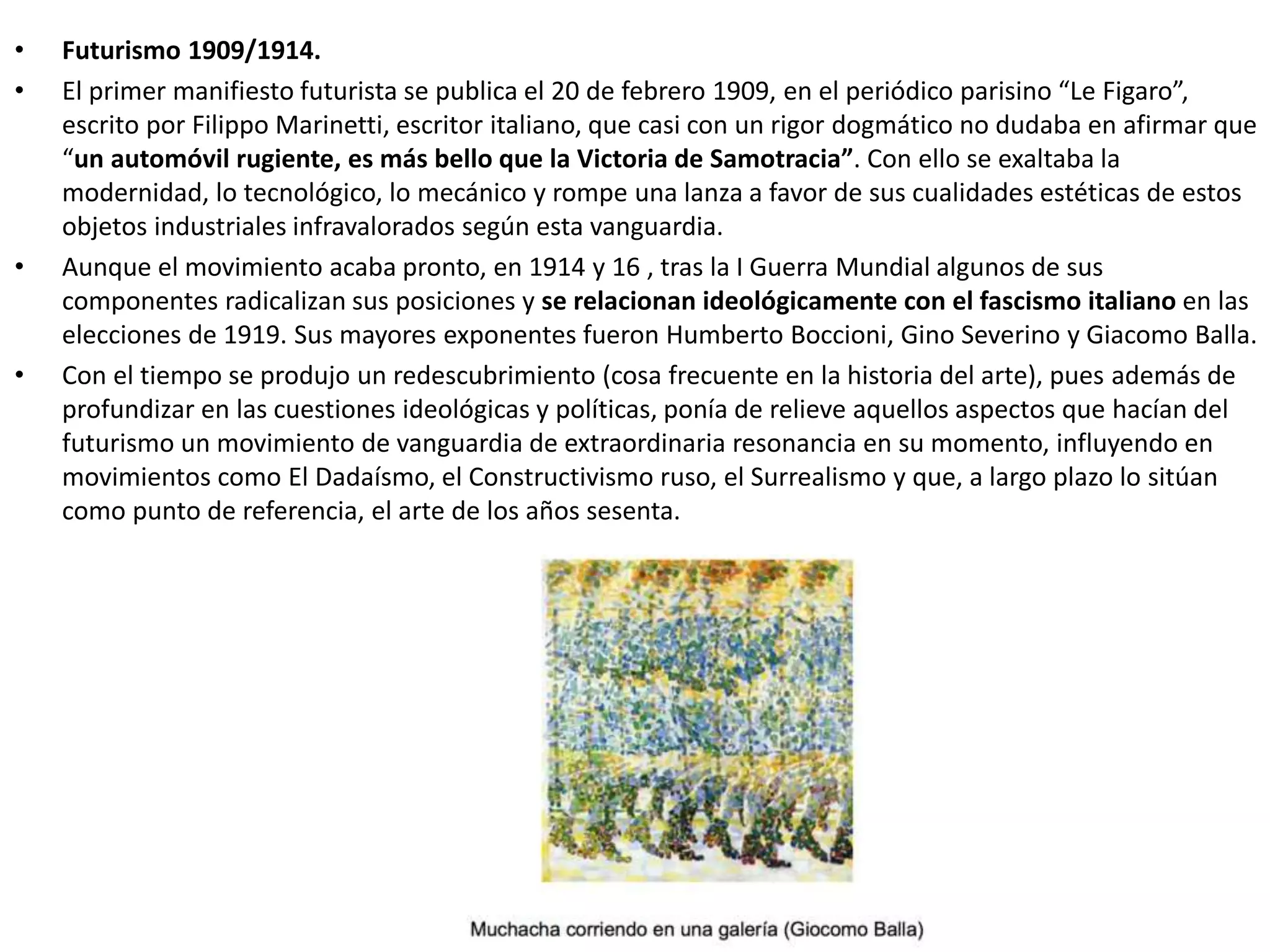 • Futurismo 1909/1914.
• El primer manifiesto futurista se publica el 20 de febrero 1909, en el periódico parisino “Le Figaro”,
escrito por Filippo Marinetti, escritor italiano, que casi con un rigor dogmático no dudaba en afirmar que
“un automóvil rugiente, es más bello que la Victoria de Samotracia”. Con ello se exaltaba la
modernidad, lo tecnológico, lo mecánico y rompe una lanza a favor de sus cualidades estéticas de estos
objetos industriales infravalorados según esta vanguardia.
• Aunque el movimiento acaba pronto, en 1914 y 16 , tras la I Guerra Mundial algunos de sus
componentes radicalizan sus posiciones y se relacionan ideológicamente con el fascismo italiano en las
elecciones de 1919. Sus mayores exponentes fueron Humberto Boccioni, Gino Severino y Giacomo Balla.
• Con el tiempo se produjo un redescubrimiento (cosa frecuente en la historia del arte), pues además de
profundizar en las cuestiones ideológicas y políticas, ponía de relieve aquellos aspectos que hacían del
futurismo un movimiento de vanguardia de extraordinaria resonancia en su momento, influyendo en
movimientos como El Dadaísmo, el Constructivismo ruso, el Surrealismo y que, a largo plazo lo sitúan
como punto de referencia, el arte de los años sesenta.
 