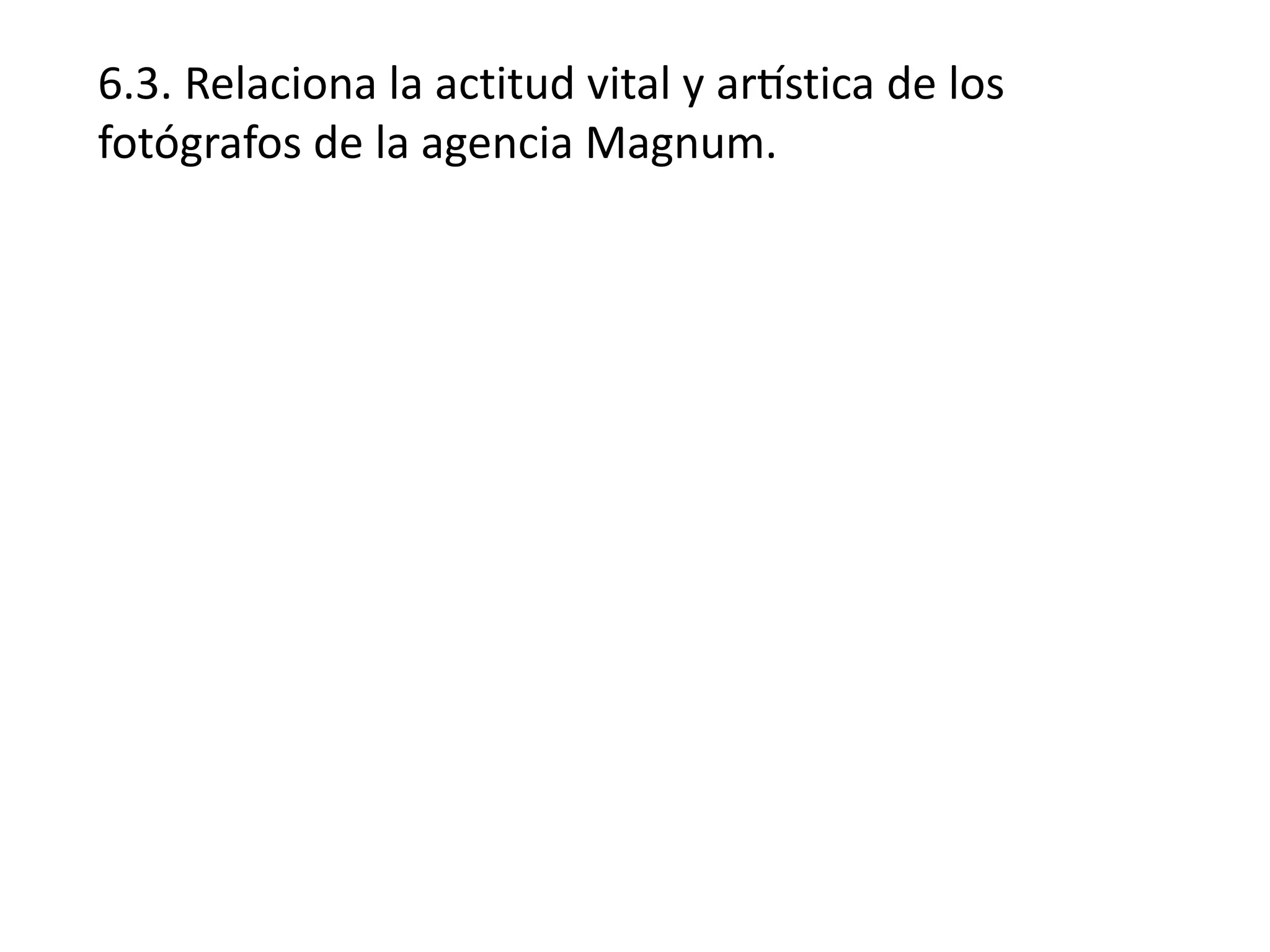 6.3. Relaciona la actitud vital y artística de los
fotógrafos de la agencia Magnum.
 