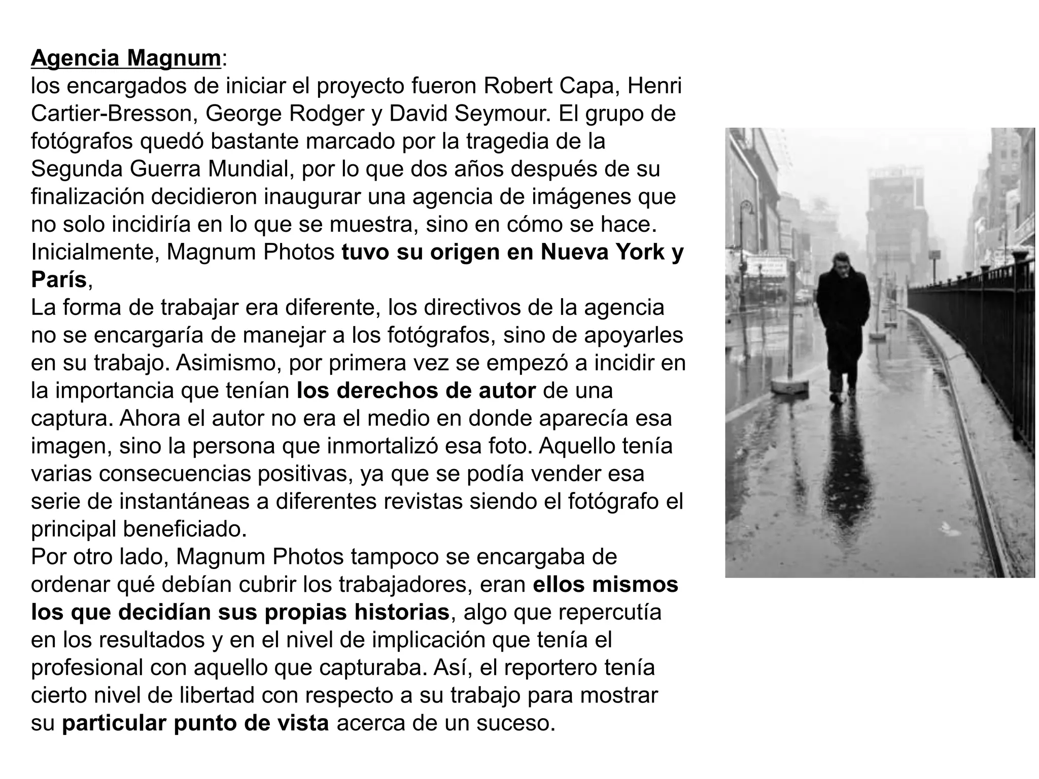 Agencia Magnum:
los encargados de iniciar el proyecto fueron Robert Capa, Henri
Cartier-Bresson, George Rodger y David Seymour. El grupo de
fotógrafos quedó bastante marcado por la tragedia de la
Segunda Guerra Mundial, por lo que dos años después de su
finalización decidieron inaugurar una agencia de imágenes que
no solo incidiría en lo que se muestra, sino en cómo se hace.
Inicialmente, Magnum Photos tuvo su origen en Nueva York y
París,
La forma de trabajar era diferente, los directivos de la agencia
no se encargaría de manejar a los fotógrafos, sino de apoyarles
en su trabajo. Asimismo, por primera vez se empezó a incidir en
la importancia que tenían los derechos de autor de una
captura. Ahora el autor no era el medio en donde aparecía esa
imagen, sino la persona que inmortalizó esa foto. Aquello tenía
varias consecuencias positivas, ya que se podía vender esa
serie de instantáneas a diferentes revistas siendo el fotógrafo el
principal beneficiado.
Por otro lado, Magnum Photos tampoco se encargaba de
ordenar qué debían cubrir los trabajadores, eran ellos mismos
los que decidían sus propias historias, algo que repercutía
en los resultados y en el nivel de implicación que tenía el
profesional con aquello que capturaba. Así, el reportero tenía
cierto nivel de libertad con respecto a su trabajo para mostrar
su particular punto de vista acerca de un suceso.
 