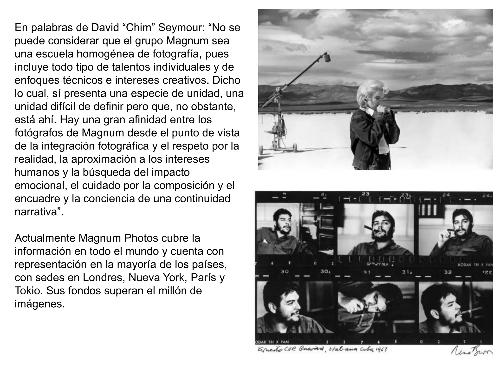 En palabras de David “Chim” Seymour: “No se
puede considerar que el grupo Magnum sea
una escuela homogénea de fotografía, pues
incluye todo tipo de talentos individuales y de
enfoques técnicos e intereses creativos. Dicho
lo cual, sí presenta una especie de unidad, una
unidad difícil de definir pero que, no obstante,
está ahí. Hay una gran afinidad entre los
fotógrafos de Magnum desde el punto de vista
de la integración fotográfica y el respeto por la
realidad, la aproximación a los intereses
humanos y la búsqueda del impacto
emocional, el cuidado por la composición y el
encuadre y la conciencia de una continuidad
narrativa”.
Actualmente Magnum Photos cubre la
información en todo el mundo y cuenta con
representación en la mayoría de los países,
con sedes en Londres, Nueva York, París y
Tokio. Sus fondos superan el millón de
imágenes.
 