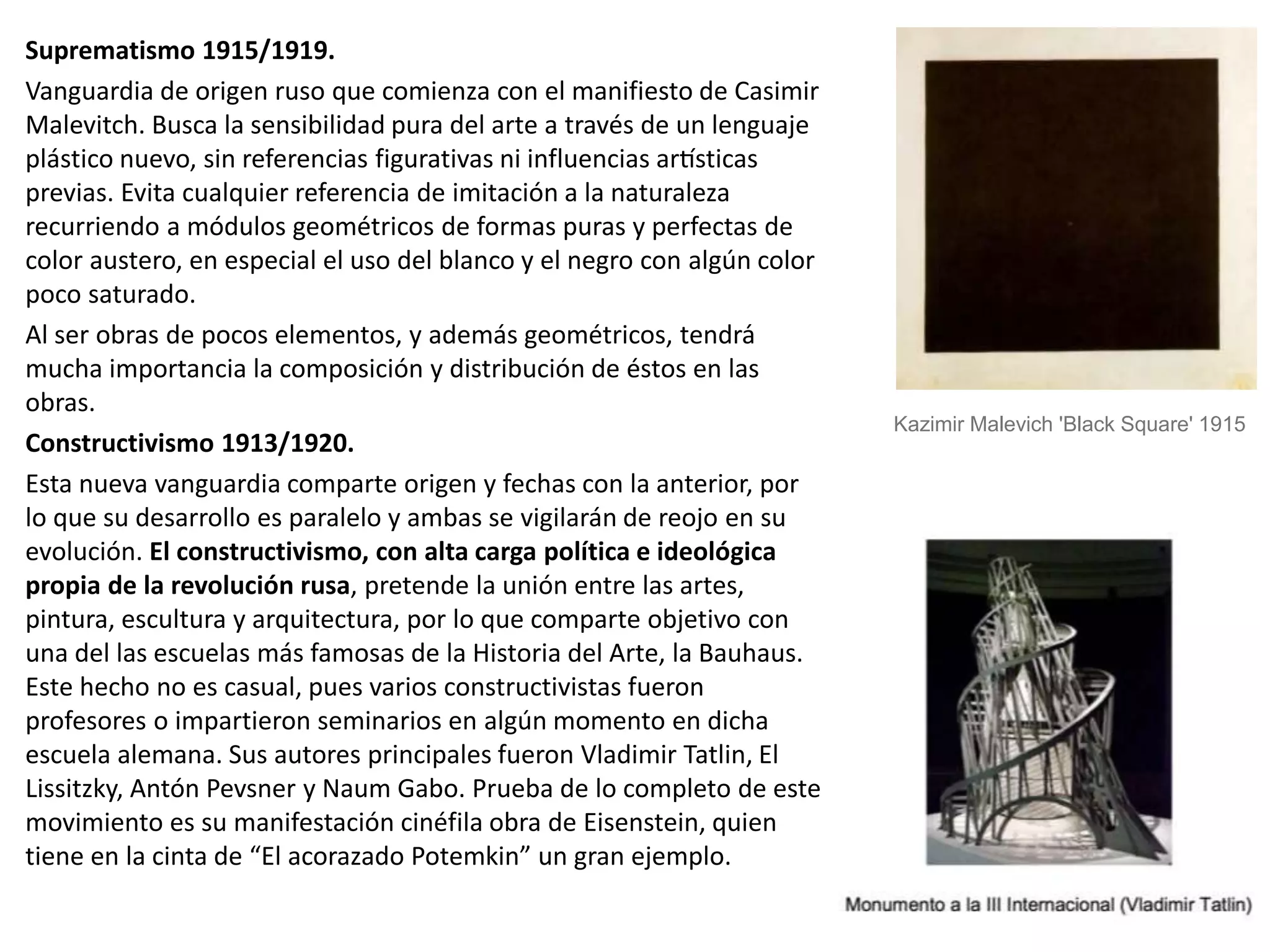 Suprematismo 1915/1919.
Vanguardia de origen ruso que comienza con el manifiesto de Casimir
Malevitch. Busca la sensibilidad pura del arte a través de un lenguaje
plástico nuevo, sin referencias figurativas ni influencias artísticas
previas. Evita cualquier referencia de imitación a la naturaleza
recurriendo a módulos geométricos de formas puras y perfectas de
color austero, en especial el uso del blanco y el negro con algún color
poco saturado.
Al ser obras de pocos elementos, y además geométricos, tendrá
mucha importancia la composición y distribución de éstos en las
obras.
Constructivismo 1913/1920.
Esta nueva vanguardia comparte origen y fechas con la anterior, por
lo que su desarrollo es paralelo y ambas se vigilarán de reojo en su
evolución. El constructivismo, con alta carga política e ideológica
propia de la revolución rusa, pretende la unión entre las artes,
pintura, escultura y arquitectura, por lo que comparte objetivo con
una del las escuelas más famosas de la Historia del Arte, la Bauhaus.
Este hecho no es casual, pues varios constructivistas fueron
profesores o impartieron seminarios en algún momento en dicha
escuela alemana. Sus autores principales fueron Vladimir Tatlin, El
Lissitzky, Antón Pevsner y Naum Gabo. Prueba de lo completo de este
movimiento es su manifestación cinéfila obra de Eisenstein, quien
tiene en la cinta de “El acorazado Potemkin” un gran ejemplo.
Kazimir Malevich 'Black Square' 1915
 