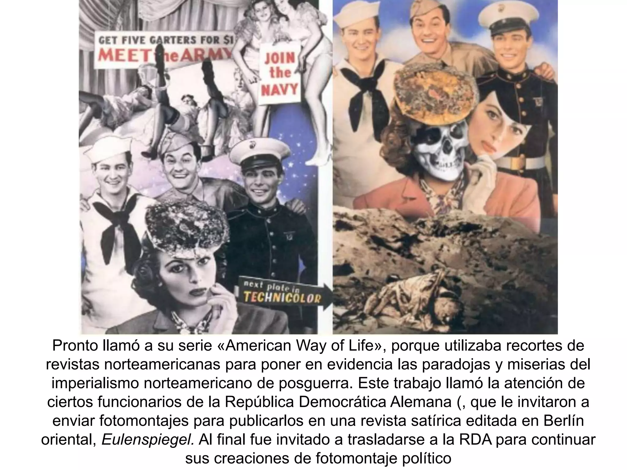 Pronto llamó a su serie «American Way of Life», porque utilizaba recortes de
revistas norteamericanas para poner en evidencia las paradojas y miserias del
imperialismo norteamericano de posguerra. Este trabajo llamó la atención de
ciertos funcionarios de la República Democrática Alemana (, que le invitaron a
enviar fotomontajes para publicarlos en una revista satírica editada en Berlín
oriental, Eulenspiegel. Al final fue invitado a trasladarse a la RDA para continuar
sus creaciones de fotomontaje político
 