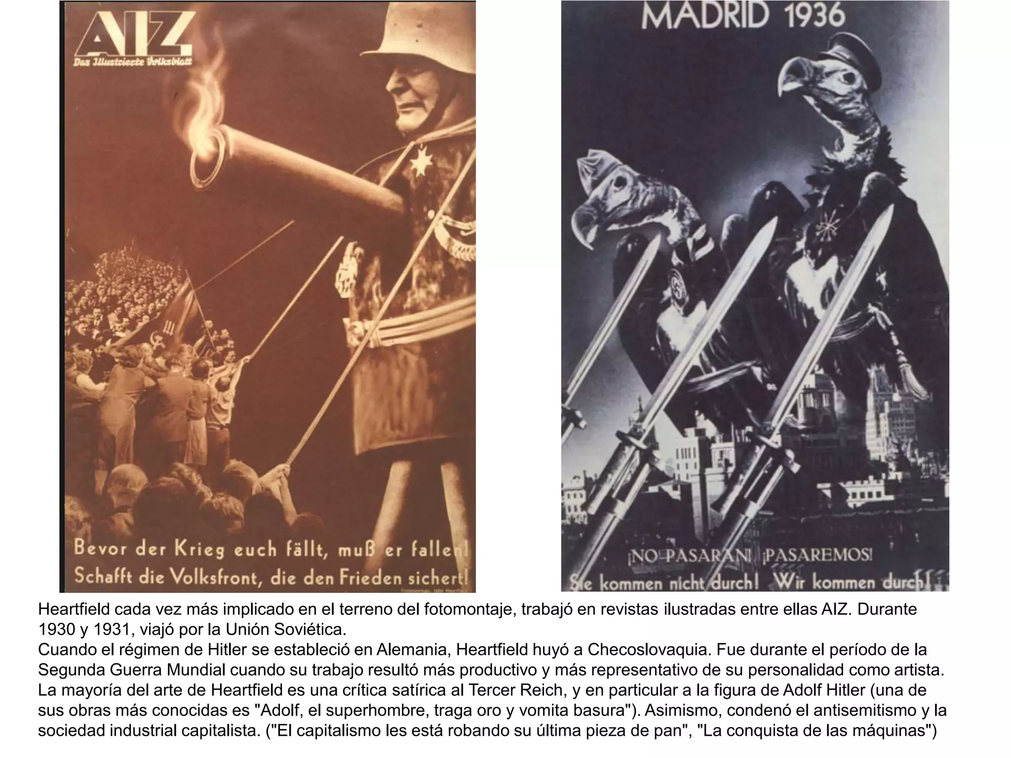 Heartfield cada vez más implicado en el terreno del fotomontaje, trabajó en revistas ilustradas entre ellas AIZ. Durante
1930 y 1931, viajó por la Unión Soviética.
Cuando el régimen de Hitler se estableció en Alemania, Heartfield huyó a Checoslovaquia. Fue durante el período de la
Segunda Guerra Mundial cuando su trabajo resultó más productivo y más representativo de su personalidad como artista.
La mayoría del arte de Heartfield es una crítica satírica al Tercer Reich, y en particular a la figura de Adolf Hitler (una de
sus obras más conocidas es "Adolf, el superhombre, traga oro y vomita basura"). Asimismo, condenó el antisemitismo y la
sociedad industrial capitalista. ("El capitalismo les está robando su última pieza de pan", "La conquista de las máquinas")
 