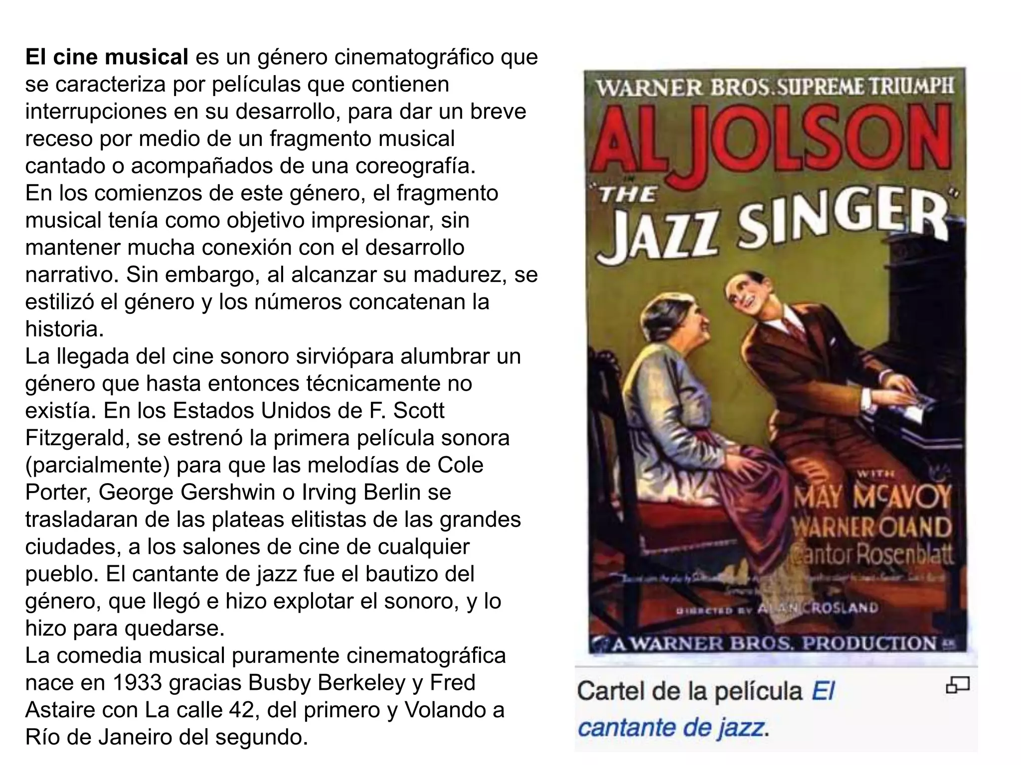 El cine musical es un género cinematográfico que
se caracteriza por películas que contienen
interrupciones en su desarrollo, para dar un breve
receso por medio de un fragmento musical
cantado o acompañados de una coreografía.
En los comienzos de este género, el fragmento
musical tenía como objetivo impresionar, sin
mantener mucha conexión con el desarrollo
narrativo. Sin embargo, al alcanzar su madurez, se
estilizó el género y los números concatenan la
historia.
La llegada del cine sonoro sirviópara alumbrar un
género que hasta entonces técnicamente no
existía. En los Estados Unidos de F. Scott
Fitzgerald, se estrenó la primera película sonora
(parcialmente) para que las melodías de Cole
Porter, George Gershwin o Irving Berlin se
trasladaran de las plateas elitistas de las grandes
ciudades, a los salones de cine de cualquier
pueblo. El cantante de jazz fue el bautizo del
género, que llegó e hizo explotar el sonoro, y lo
hizo para quedarse.
La comedia musical puramente cinematográfica
nace en 1933 gracias Busby Berkeley y Fred
Astaire con La calle 42, del primero y Volando a
Río de Janeiro del segundo.
 