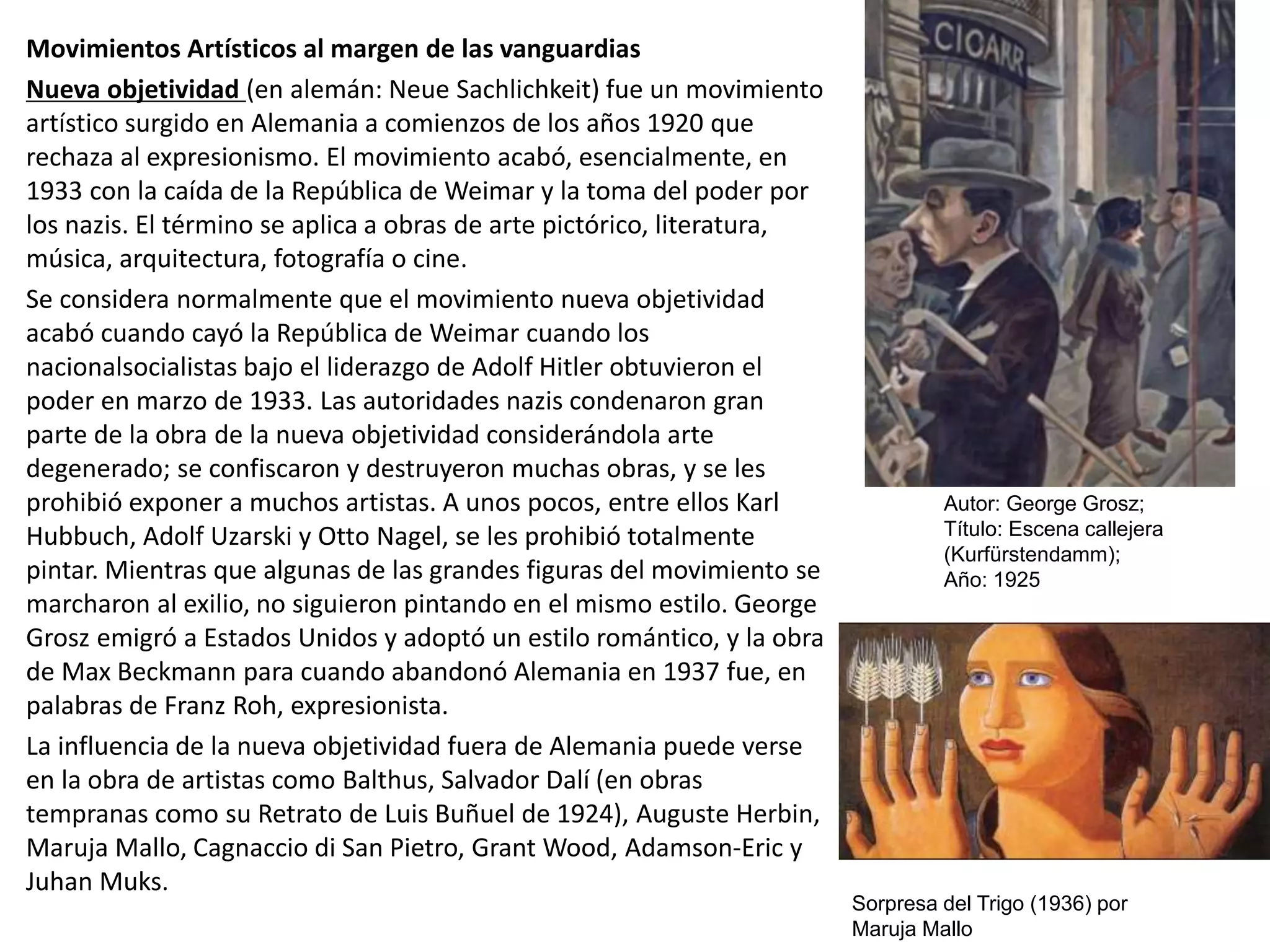 Movimientos Artísticos al margen de las vanguardias
Nueva objetividad (en alemán: Neue Sachlichkeit) fue un movimiento
artístico surgido en Alemania a comienzos de los años 1920 que
rechaza al expresionismo. El movimiento acabó, esencialmente, en
1933 con la caída de la República de Weimar y la toma del poder por
los nazis. El término se aplica a obras de arte pictórico, literatura,
música, arquitectura, fotografía o cine.
Se considera normalmente que el movimiento nueva objetividad
acabó cuando cayó la República de Weimar cuando los
nacionalsocialistas bajo el liderazgo de Adolf Hitler obtuvieron el
poder en marzo de 1933. Las autoridades nazis condenaron gran
parte de la obra de la nueva objetividad considerándola arte
degenerado; se confiscaron y destruyeron muchas obras, y se les
prohibió exponer a muchos artistas. A unos pocos, entre ellos Karl
Hubbuch, Adolf Uzarski y Otto Nagel, se les prohibió totalmente
pintar. Mientras que algunas de las grandes figuras del movimiento se
marcharon al exilio, no siguieron pintando en el mismo estilo. George
Grosz emigró a Estados Unidos y adoptó un estilo romántico, y la obra
de Max Beckmann para cuando abandonó Alemania en 1937 fue, en
palabras de Franz Roh, expresionista.
La influencia de la nueva objetividad fuera de Alemania puede verse
en la obra de artistas como Balthus, Salvador Dalí (en obras
tempranas como su Retrato de Luis Buñuel de 1924), Auguste Herbin,
Maruja Mallo, Cagnaccio di San Pietro, Grant Wood, Adamson-Eric y
Juhan Muks.
Autor: George Grosz;
Título: Escena callejera
(Kurfürstendamm);
Año: 1925
Sorpresa del Trigo (1936) por
Maruja Mallo
 