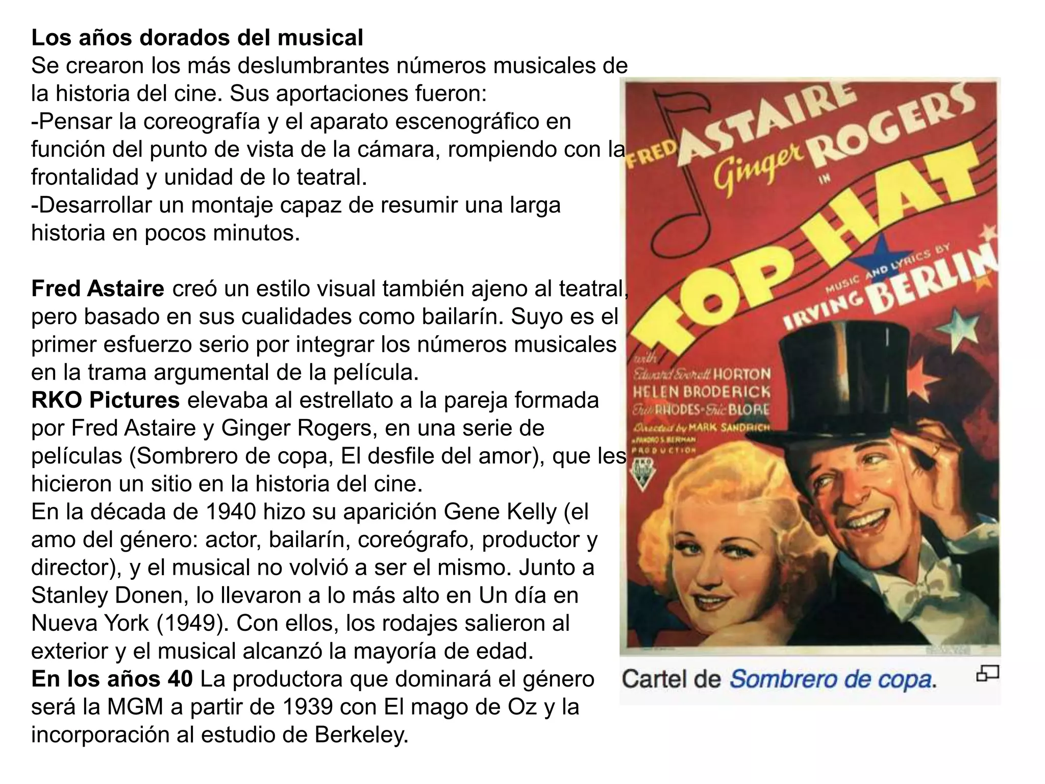 Los años dorados del musical
Se crearon los más deslumbrantes números musicales de
la historia del cine. Sus aportaciones fueron:
-Pensar la coreografía y el aparato escenográfico en
función del punto de vista de la cámara, rompiendo con la
frontalidad y unidad de lo teatral.
-Desarrollar un montaje capaz de resumir una larga
historia en pocos minutos.
Fred Astaire creó un estilo visual también ajeno al teatral,
pero basado en sus cualidades como bailarín. Suyo es el
primer esfuerzo serio por integrar los números musicales
en la trama argumental de la película.
RKO Pictures elevaba al estrellato a la pareja formada
por Fred Astaire y Ginger Rogers, en una serie de
películas (Sombrero de copa, El desfile del amor), que les
hicieron un sitio en la historia del cine.
En la década de 1940 hizo su aparición Gene Kelly (el
amo del género: actor, bailarín, coreógrafo, productor y
director), y el musical no volvió a ser el mismo. Junto a
Stanley Donen, lo llevaron a lo más alto en Un día en
Nueva York (1949). Con ellos, los rodajes salieron al
exterior y el musical alcanzó la mayoría de edad.
En los años 40 La productora que dominará el género
será la MGM a partir de 1939 con El mago de Oz y la
incorporación al estudio de Berkeley.
 