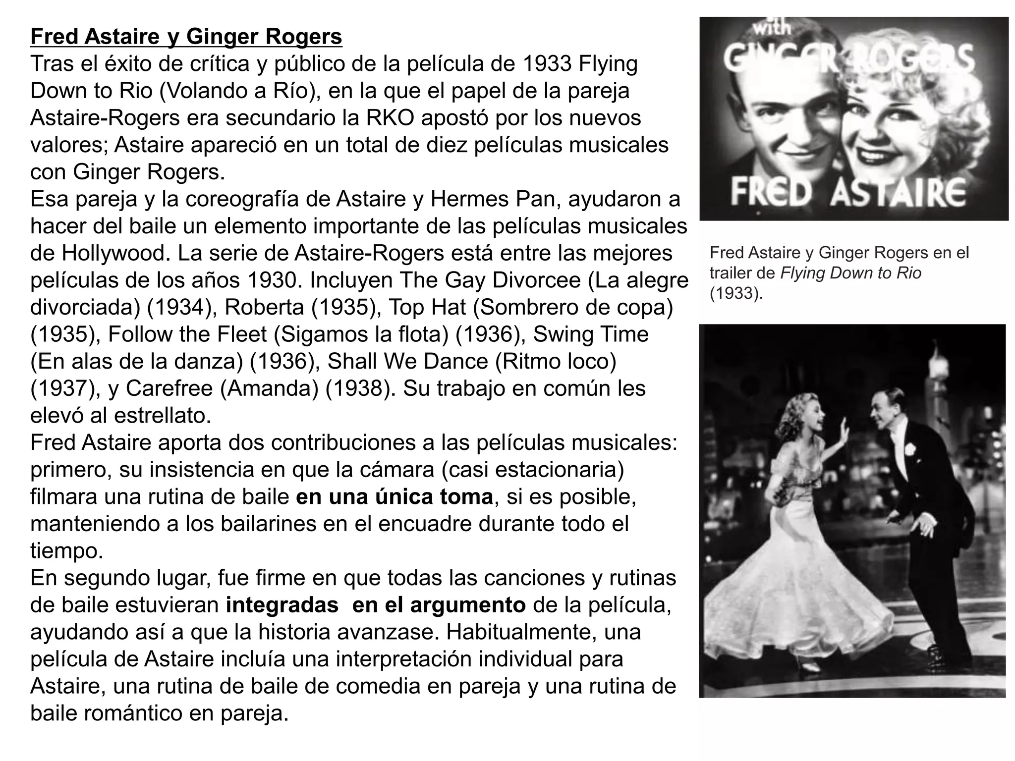 Fred Astaire y Ginger Rogers
Tras el éxito de crítica y público de la película de 1933 Flying
Down to Rio (Volando a Río), en la que el papel de la pareja
Astaire-Rogers era secundario la RKO apostó por los nuevos
valores; Astaire apareció en un total de diez películas musicales
con Ginger Rogers.
Esa pareja y la coreografía de Astaire y Hermes Pan, ayudaron a
hacer del baile un elemento importante de las películas musicales
de Hollywood. La serie de Astaire-Rogers está entre las mejores
películas de los años 1930. Incluyen The Gay Divorcee (La alegre
divorciada) (1934), Roberta (1935), Top Hat (Sombrero de copa)
(1935), Follow the Fleet (Sigamos la flota) (1936), Swing Time
(En alas de la danza) (1936), Shall We Dance (Ritmo loco)
(1937), y Carefree (Amanda) (1938). Su trabajo en común les
elevó al estrellato.
Fred Astaire aporta dos contribuciones a las películas musicales:
primero, su insistencia en que la cámara (casi estacionaria)
filmara una rutina de baile en una única toma, si es posible,
manteniendo a los bailarines en el encuadre durante todo el
tiempo.
En segundo lugar, fue firme en que todas las canciones y rutinas
de baile estuvieran integradas en el argumento de la película,
ayudando así a que la historia avanzase. Habitualmente, una
película de Astaire incluía una interpretación individual para
Astaire, una rutina de baile de comedia en pareja y una rutina de
baile romántico en pareja.
Fred Astaire y Ginger Rogers en el
trailer de Flying Down to Rio
(1933).
 