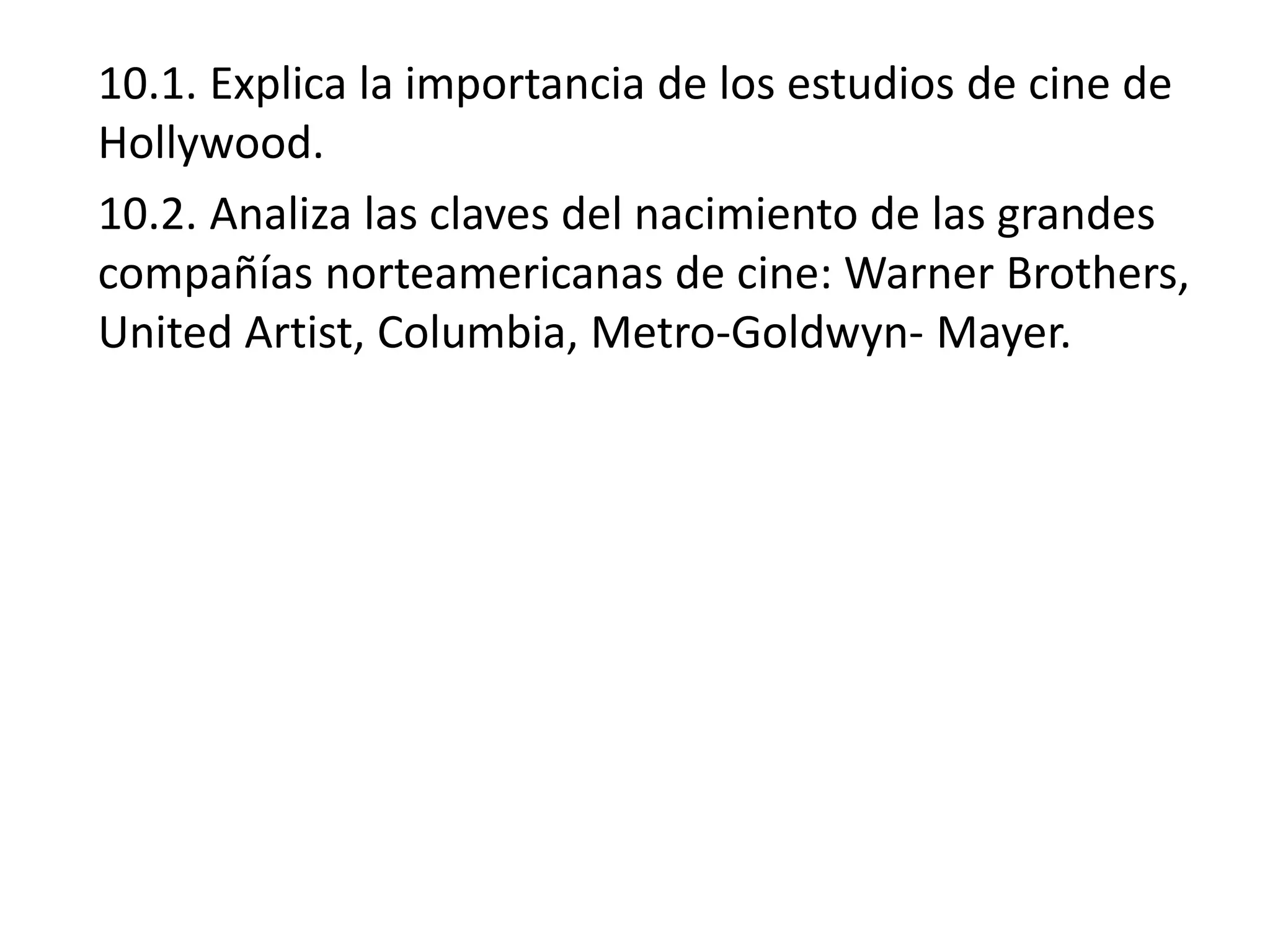 10.1. Explica la importancia de los estudios de cine de
Hollywood.
10.2. Analiza las claves del nacimiento de las grandes
compañías norteamericanas de cine: Warner Brothers,
United Artist, Columbia, Metro-Goldwyn- Mayer.
 