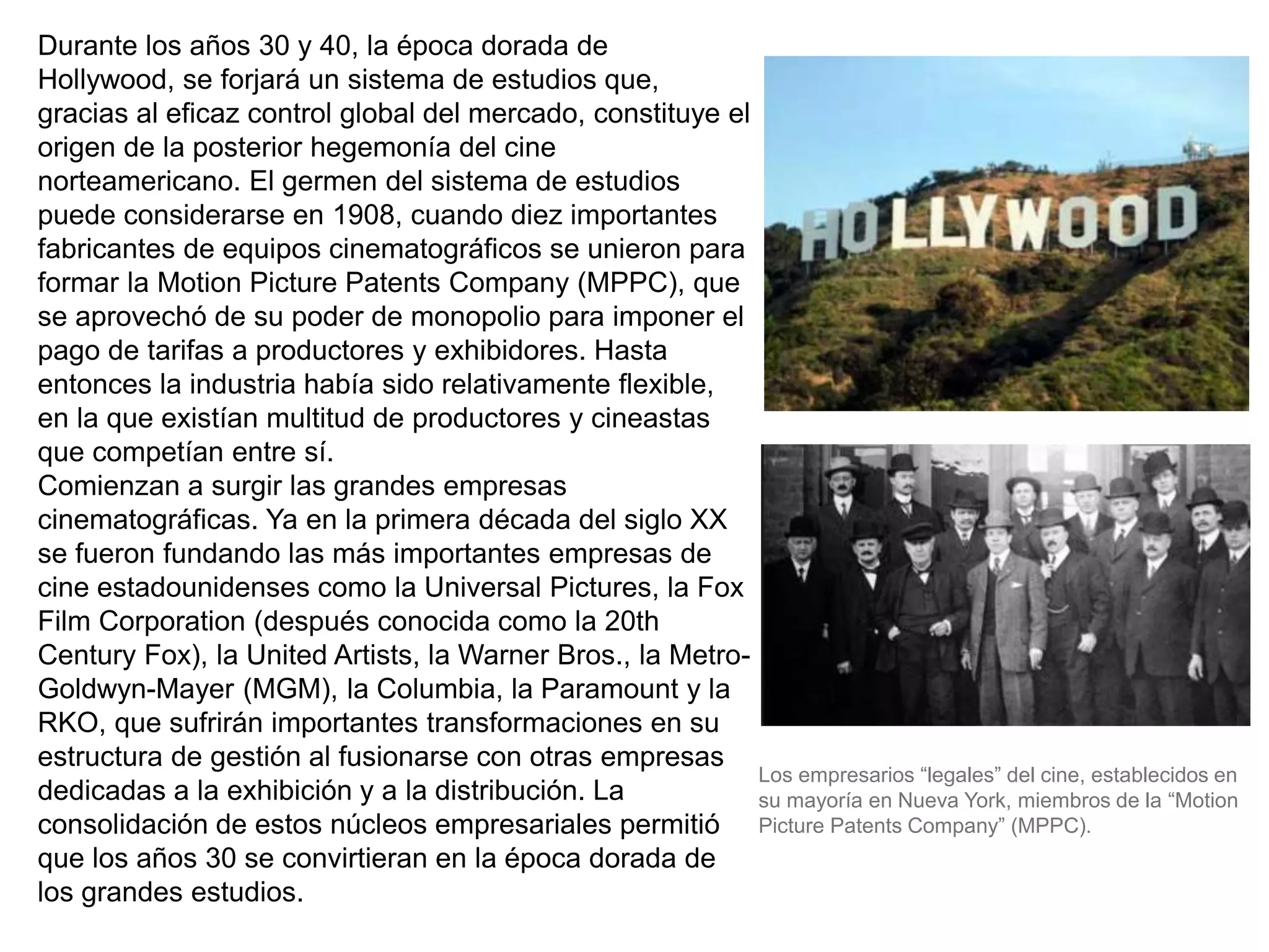 Durante los años 30 y 40, la época dorada de
Hollywood, se forjará un sistema de estudios que,
gracias al eficaz control global del mercado, constituye el
origen de la posterior hegemonía del cine
norteamericano. El germen del sistema de estudios
puede considerarse en 1908, cuando diez importantes
fabricantes de equipos cinematográficos se unieron para
formar la Motion Picture Patents Company (MPPC), que
se aprovechó de su poder de monopolio para imponer el
pago de tarifas a productores y exhibidores. Hasta
entonces la industria había sido relativamente flexible,
en la que existían multitud de productores y cineastas
que competían entre sí.
Comienzan a surgir las grandes empresas
cinematográficas. Ya en la primera década del siglo XX
se fueron fundando las más importantes empresas de
cine estadounidenses como la Universal Pictures, la Fox
Film Corporation (después conocida como la 20th
Century Fox), la United Artists, la Warner Bros., la Metro-
Goldwyn-Mayer (MGM), la Columbia, la Paramount y la
RKO, que sufrirán importantes transformaciones en su
estructura de gestión al fusionarse con otras empresas
dedicadas a la exhibición y a la distribución. La
consolidación de estos núcleos empresariales permitió
que los años 30 se convirtieran en la época dorada de
los grandes estudios.
Los empresarios “legales” del cine, establecidos en
su mayoría en Nueva York, miembros de la “Motion
Picture Patents Company” (MPPC).
 