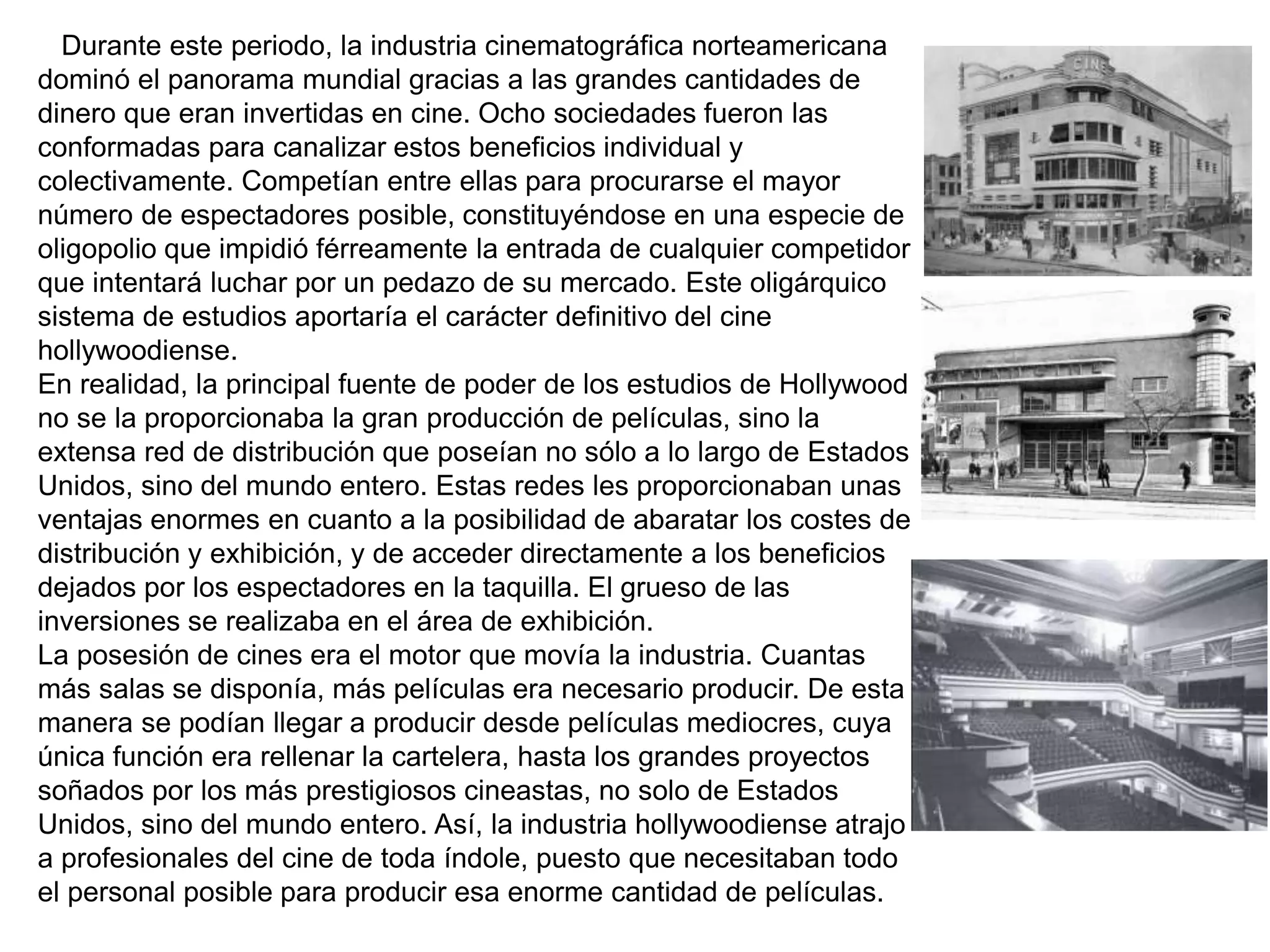Durante este periodo, la industria cinematográfica norteamericana
dominó el panorama mundial gracias a las grandes cantidades de
dinero que eran invertidas en cine. Ocho sociedades fueron las
conformadas para canalizar estos beneficios individual y
colectivamente. Competían entre ellas para procurarse el mayor
número de espectadores posible, constituyéndose en una especie de
oligopolio que impidió férreamente la entrada de cualquier competidor
que intentará luchar por un pedazo de su mercado. Este oligárquico
sistema de estudios aportaría el carácter definitivo del cine
hollywoodiense.
En realidad, la principal fuente de poder de los estudios de Hollywood
no se la proporcionaba la gran producción de películas, sino la
extensa red de distribución que poseían no sólo a lo largo de Estados
Unidos, sino del mundo entero. Estas redes les proporcionaban unas
ventajas enormes en cuanto a la posibilidad de abaratar los costes de
distribución y exhibición, y de acceder directamente a los beneficios
dejados por los espectadores en la taquilla. El grueso de las
inversiones se realizaba en el área de exhibición.
La posesión de cines era el motor que movía la industria. Cuantas
más salas se disponía, más películas era necesario producir. De esta
manera se podían llegar a producir desde películas mediocres, cuya
única función era rellenar la cartelera, hasta los grandes proyectos
soñados por los más prestigiosos cineastas, no solo de Estados
Unidos, sino del mundo entero. Así, la industria hollywoodiense atrajo
a profesionales del cine de toda índole, puesto que necesitaban todo
el personal posible para producir esa enorme cantidad de películas.
 