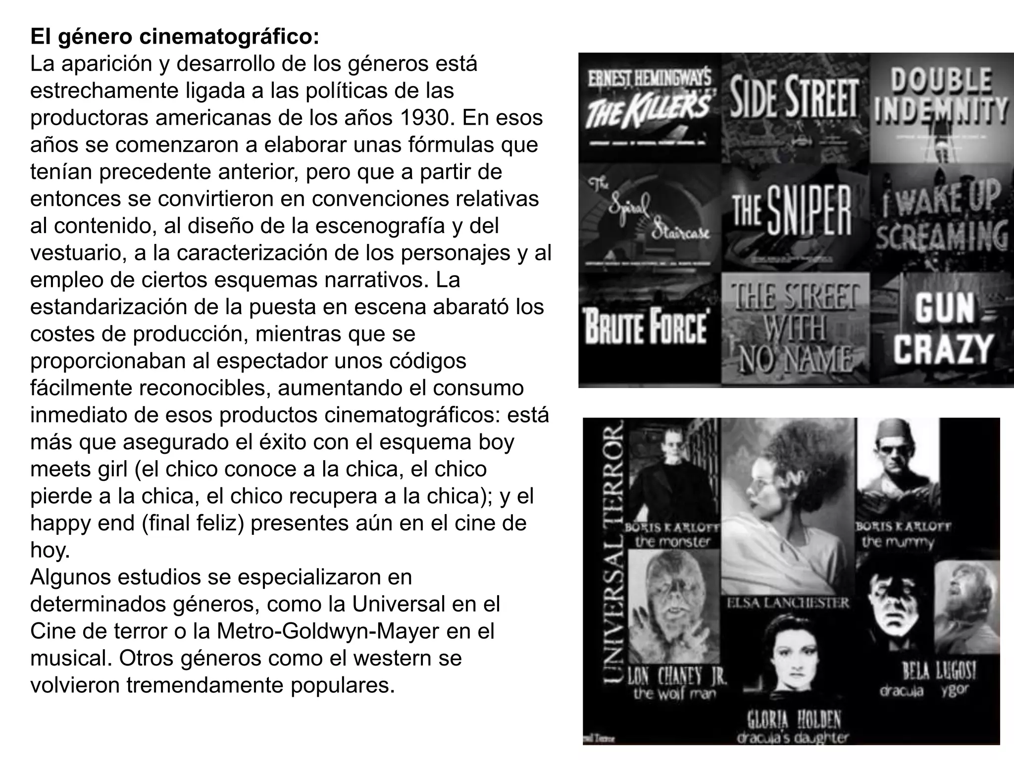 El género cinematográfico:
La aparición y desarrollo de los géneros está
estrechamente ligada a las políticas de las
productoras americanas de los años 1930. En esos
años se comenzaron a elaborar unas fórmulas que
tenían precedente anterior, pero que a partir de
entonces se convirtieron en convenciones relativas
al contenido, al diseño de la escenografía y del
vestuario, a la caracterización de los personajes y al
empleo de ciertos esquemas narrativos. La
estandarización de la puesta en escena abarató los
costes de producción, mientras que se
proporcionaban al espectador unos códigos
fácilmente reconocibles, aumentando el consumo
inmediato de esos productos cinematográficos: está
más que asegurado el éxito con el esquema boy
meets girl (el chico conoce a la chica, el chico
pierde a la chica, el chico recupera a la chica); y el
happy end (final feliz) presentes aún en el cine de
hoy.
Algunos estudios se especializaron en
determinados géneros, como la Universal en el
Cine de terror o la Metro-Goldwyn-Mayer en el
musical. Otros géneros como el western se
volvieron tremendamente populares.
 