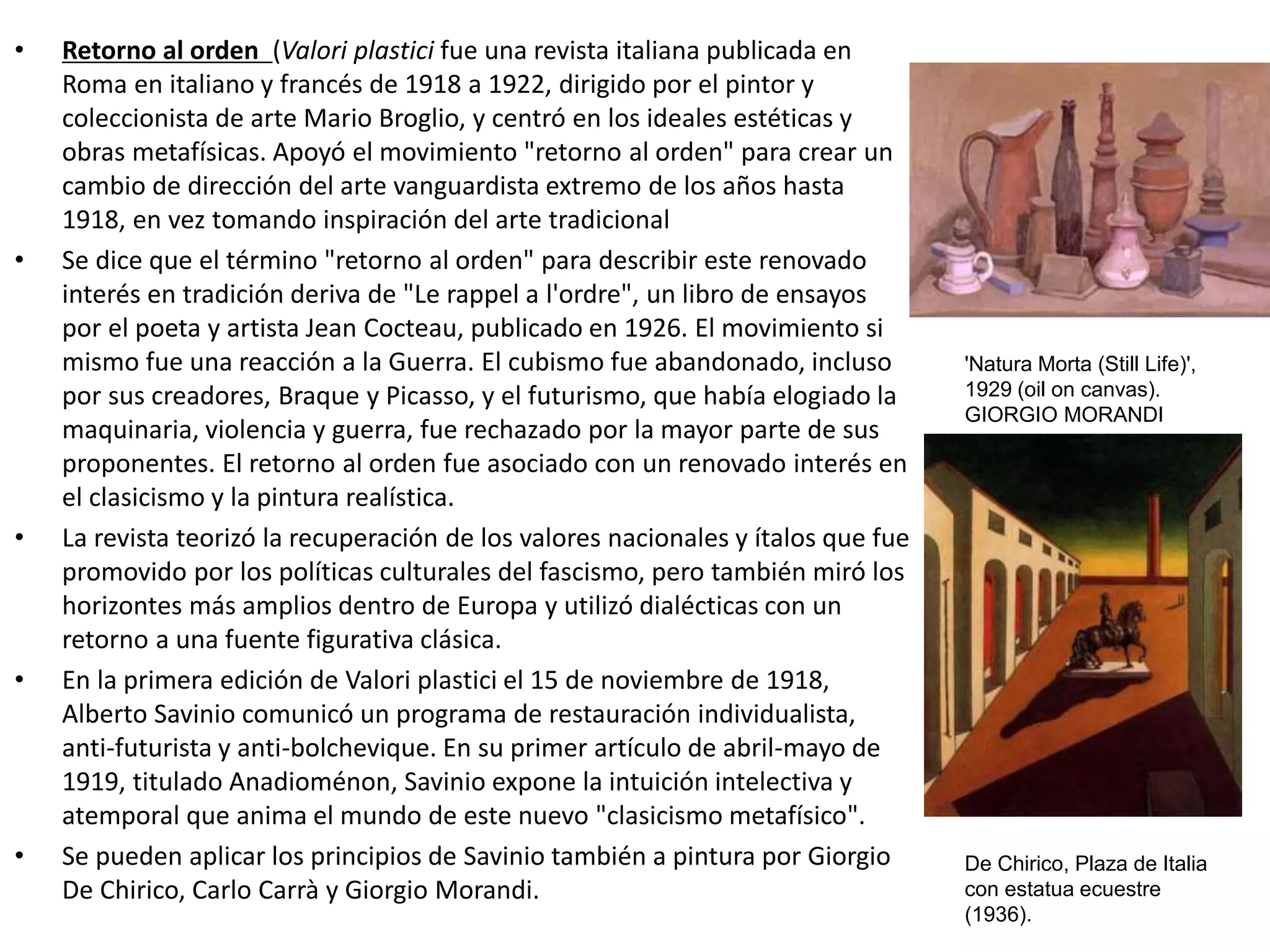 • Retorno al orden (Valori plastici fue una revista italiana publicada en
Roma en italiano y francés de 1918 a 1922, dirigido por el pintor y
coleccionista de arte Mario Broglio, y centró en los ideales estéticas y
obras metafísicas. Apoyó el movimiento "retorno al orden" para crear un
cambio de dirección del arte vanguardista extremo de los años hasta
1918, en vez tomando inspiración del arte tradicional
• Se dice que el término "retorno al orden" para describir este renovado
interés en tradición deriva de "Le rappel a l'ordre", un libro de ensayos
por el poeta y artista Jean Cocteau, publicado en 1926. El movimiento si
mismo fue una reacción a la Guerra. El cubismo fue abandonado, incluso
por sus creadores, Braque y Picasso, y el futurismo, que había elogiado la
maquinaria, violencia y guerra, fue rechazado por la mayor parte de sus
proponentes. El retorno al orden fue asociado con un renovado interés en
el clasicismo y la pintura realística.
• La revista teorizó la recuperación de los valores nacionales y ítalos que fue
promovido por los políticas culturales del fascismo, pero también miró los
horizontes más amplios dentro de Europa y utilizó dialécticas con un
retorno a una fuente figurativa clásica.
• En la primera edición de Valori plastici el 15 de noviembre de 1918,
Alberto Savinio comunicó un programa de restauración individualista,
anti-futurista y anti-bolchevique. En su primer artículo de abril-mayo de
1919, titulado Anadioménon, Savinio expone la intuición intelectiva y
atemporal que anima el mundo de este nuevo "clasicismo metafísico".
• Se pueden aplicar los principios de Savinio también a pintura por Giorgio
De Chirico, Carlo Carrà y Giorgio Morandi.
'Natura Morta (Still Life)',
1929 (oil on canvas).
GIORGIO MORANDI
De Chirico, Plaza de Italia
con estatua ecuestre
(1936).
 