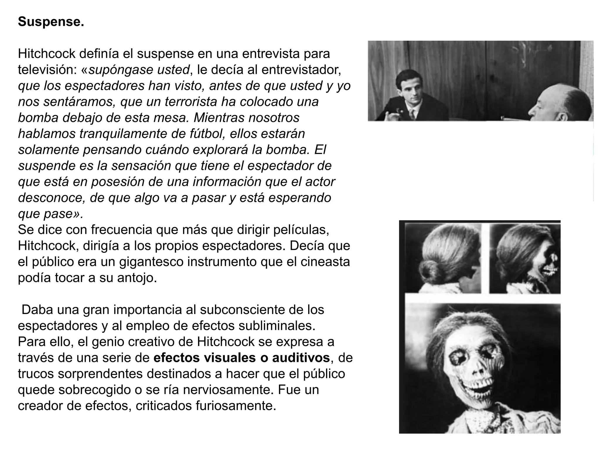Suspense.
Hitchcock definía el suspense en una entrevista para
televisión: «supóngase usted, le decía al entrevistador,
que los espectadores han visto, antes de que usted y yo
nos sentáramos, que un terrorista ha colocado una
bomba debajo de esta mesa. Mientras nosotros
hablamos tranquilamente de fútbol, ellos estarán
solamente pensando cuándo explorará la bomba. El
suspende es la sensación que tiene el espectador de
que está en posesión de una información que el actor
desconoce, de que algo va a pasar y está esperando
que pase».
Se dice con frecuencia que más que dirigir películas,
Hitchcock, dirigía a los propios espectadores. Decía que
el público era un gigantesco instrumento que el cineasta
podía tocar a su antojo.
Daba una gran importancia al subconsciente de los
espectadores y al empleo de efectos subliminales.
Para ello, el genio creativo de Hitchcock se expresa a
través de una serie de efectos visuales o auditivos, de
trucos sorprendentes destinados a hacer que el público
quede sobrecogido o se ría nerviosamente. Fue un
creador de efectos, criticados furiosamente.
 