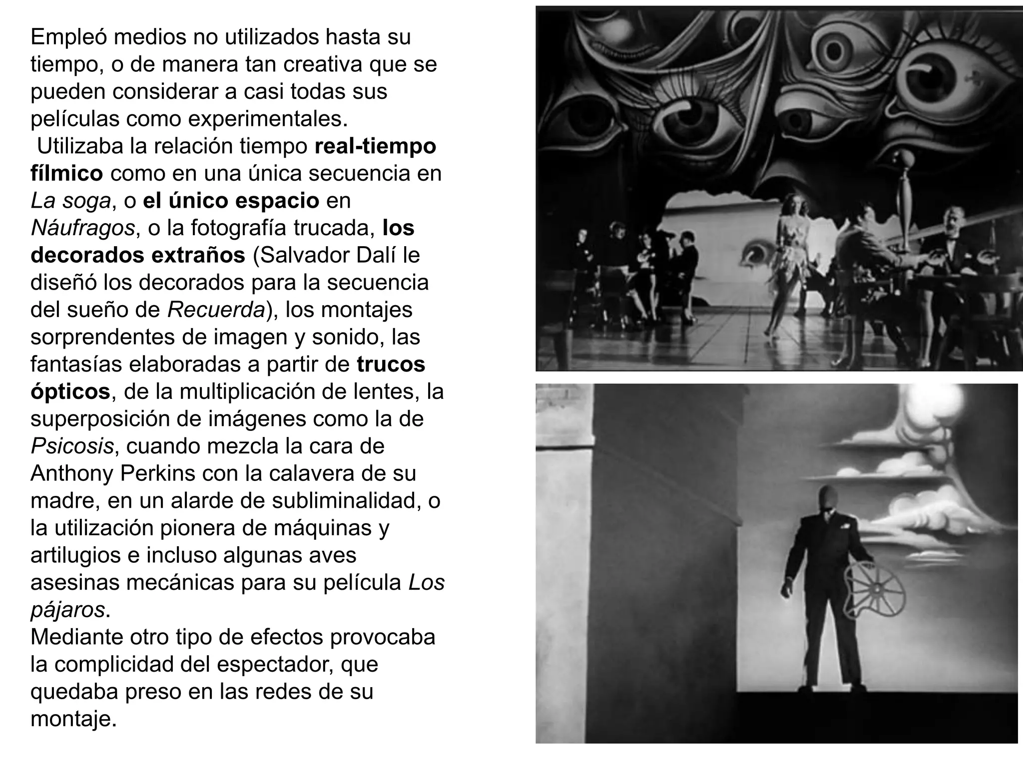 Empleó medios no utilizados hasta su
tiempo, o de manera tan creativa que se
pueden considerar a casi todas sus
películas como experimentales.
Utilizaba la relación tiempo real-tiempo
fílmico como en una única secuencia en
La soga, o el único espacio en
Náufragos, o la fotografía trucada, los
decorados extraños (Salvador Dalí le
diseñó los decorados para la secuencia
del sueño de Recuerda), los montajes
sorprendentes de imagen y sonido, las
fantasías elaboradas a partir de trucos
ópticos, de la multiplicación de lentes, la
superposición de imágenes como la de
Psicosis, cuando mezcla la cara de
Anthony Perkins con la calavera de su
madre, en un alarde de subliminalidad, o
la utilización pionera de máquinas y
artilugios e incluso algunas aves
asesinas mecánicas para su película Los
pájaros.
Mediante otro tipo de efectos provocaba
la complicidad del espectador, que
quedaba preso en las redes de su
montaje.
 