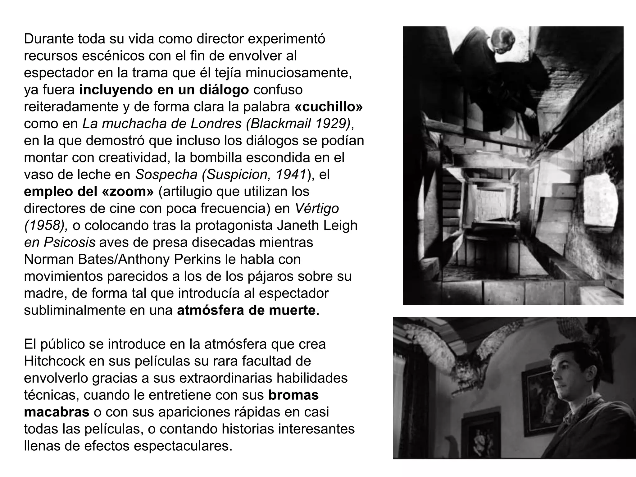 Durante toda su vida como director experimentó
recursos escénicos con el fin de envolver al
espectador en la trama que él tejía minuciosamente,
ya fuera incluyendo en un diálogo confuso
reiteradamente y de forma clara la palabra «cuchillo»
como en La muchacha de Londres (Blackmail 1929),
en la que demostró que incluso los diálogos se podían
montar con creatividad, la bombilla escondida en el
vaso de leche en Sospecha (Suspicion, 1941), el
empleo del «zoom» (artilugio que utilizan los
directores de cine con poca frecuencia) en Vértigo
(1958), o colocando tras la protagonista Janeth Leigh
en Psicosis aves de presa disecadas mientras
Norman Bates/Anthony Perkins le habla con
movimientos parecidos a los de los pájaros sobre su
madre, de forma tal que introducía al espectador
subliminalmente en una atmósfera de muerte.
El público se introduce en la atmósfera que crea
Hitchcock en sus películas su rara facultad de
envolverlo gracias a sus extraordinarias habilidades
técnicas, cuando le entretiene con sus bromas
macabras o con sus apariciones rápidas en casi
todas las películas, o contando historias interesantes
llenas de efectos espectaculares.
 
