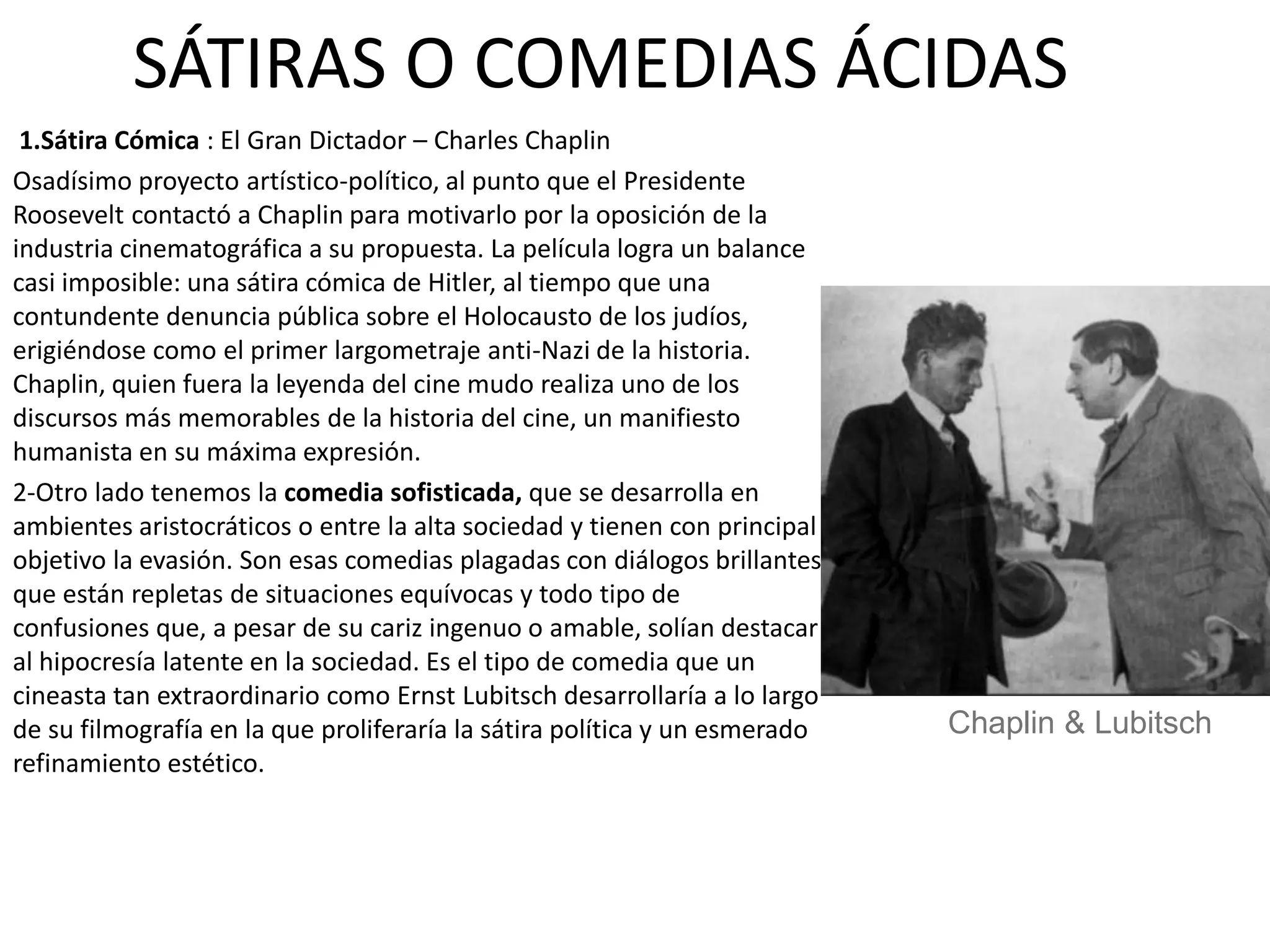 SÁTIRAS O COMEDIAS ÁCIDAS
1.Sátira Cómica : El Gran Dictador – Charles Chaplin
Osadísimo proyecto artístico-político, al punto que el Presidente
Roosevelt contactó a Chaplin para motivarlo por la oposición de la
industria cinematográfica a su propuesta. La película logra un balance
casi imposible: una sátira cómica de Hitler, al tiempo que una
contundente denuncia pública sobre el Holocausto de los judíos,
erigiéndose como el primer largometraje anti-Nazi de la historia.
Chaplin, quien fuera la leyenda del cine mudo realiza uno de los
discursos más memorables de la historia del cine, un manifiesto
humanista en su máxima expresión.
2-Otro lado tenemos la comedia sofisticada, que se desarrolla en
ambientes aristocráticos o entre la alta sociedad y tienen con principal
objetivo la evasión. Son esas comedias plagadas con diálogos brillantes
que están repletas de situaciones equívocas y todo tipo de
confusiones que, a pesar de su cariz ingenuo o amable, solían destacar
al hipocresía latente en la sociedad. Es el tipo de comedia que un
cineasta tan extraordinario como Ernst Lubitsch desarrollaría a lo largo
de su filmografía en la que proliferaría la sátira política y un esmerado
refinamiento estético.
Chaplin & Lubitsch
 