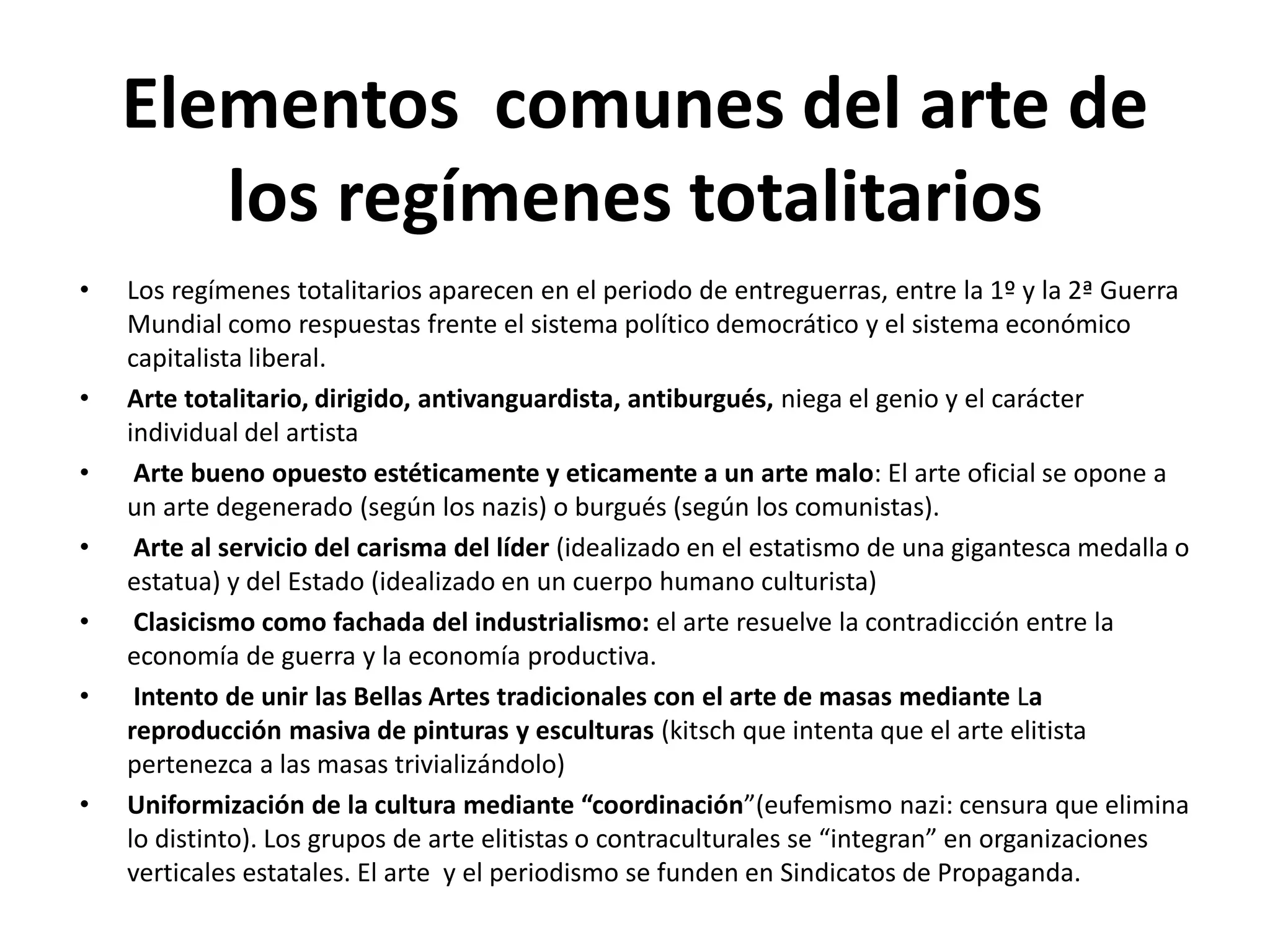 Elementos comunes del arte de
los regímenes totalitarios
• Los regímenes totalitarios aparecen en el periodo de entreguerras, entre la 1º y la 2ª Guerra
Mundial como respuestas frente el sistema político democrático y el sistema económico
capitalista liberal.
• Arte totalitario, dirigido, antivanguardista, antiburgués, niega el genio y el carácter
individual del artista
• Arte bueno opuesto estéticamente y eticamente a un arte malo: El arte oficial se opone a
un arte degenerado (según los nazis) o burgués (según los comunistas).
• Arte al servicio del carisma del líder (idealizado en el estatismo de una gigantesca medalla o
estatua) y del Estado (idealizado en un cuerpo humano culturista)
• Clasicismo como fachada del industrialismo: el arte resuelve la contradicción entre la
economía de guerra y la economía productiva.
• Intento de unir las Bellas Artes tradicionales con el arte de masas mediante La
reproducción masiva de pinturas y esculturas (kitsch que intenta que el arte elitista
pertenezca a las masas trivializándolo)
• Uniformización de la cultura mediante “coordinación”(eufemismo nazi: censura que elimina
lo distinto). Los grupos de arte elitistas o contraculturales se “integran” en organizaciones
verticales estatales. El arte y el periodismo se funden en Sindicatos de Propaganda.
 