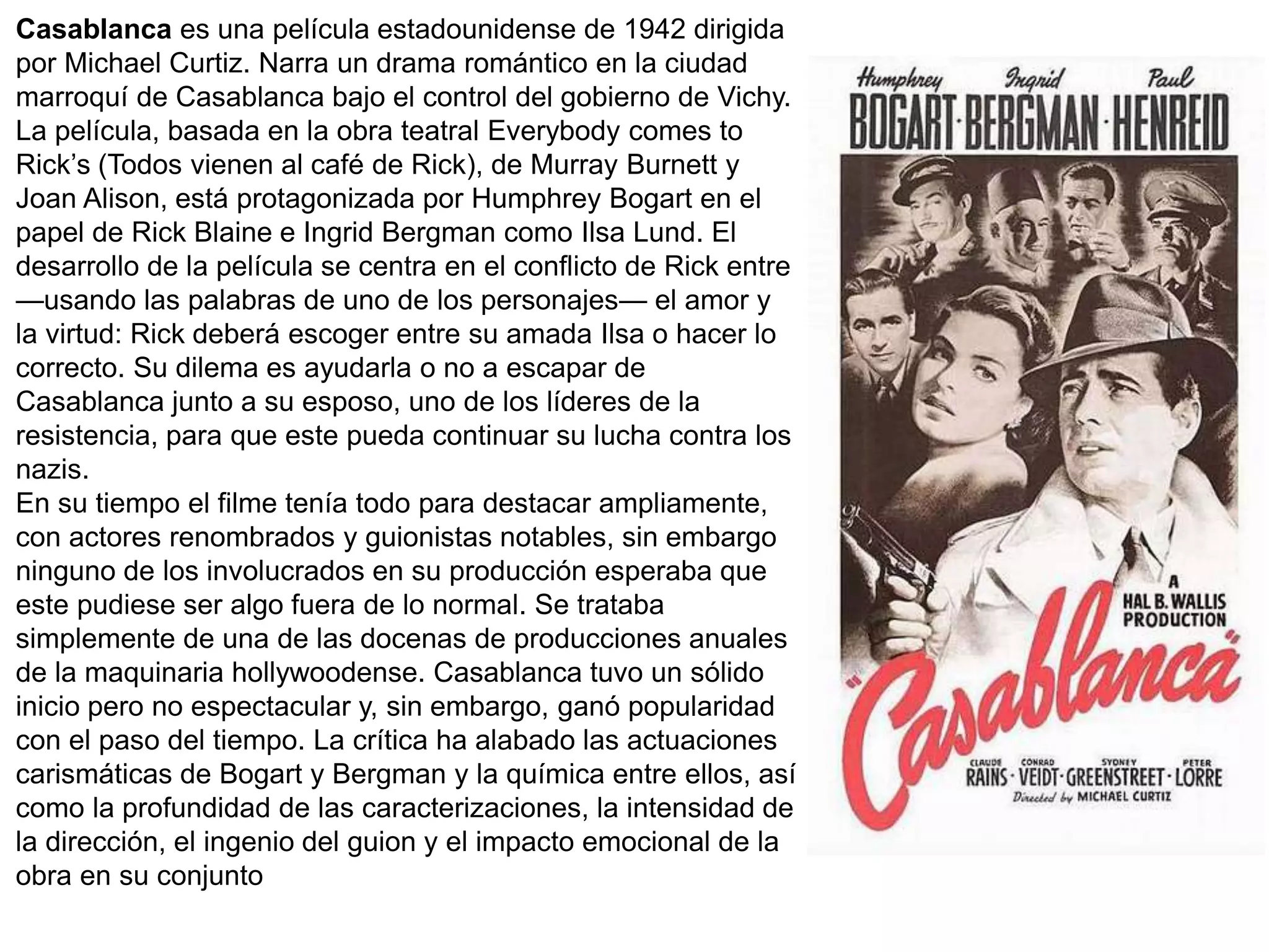 Casablanca es una película estadounidense de 1942 dirigida
por Michael Curtiz. Narra un drama romántico en la ciudad
marroquí de Casablanca bajo el control del gobierno de Vichy.
La película, basada en la obra teatral Everybody comes to
Rick’s (Todos vienen al café de Rick), de Murray Burnett y
Joan Alison, está protagonizada por Humphrey Bogart en el
papel de Rick Blaine e Ingrid Bergman como Ilsa Lund. El
desarrollo de la película se centra en el conflicto de Rick entre
—usando las palabras de uno de los personajes— el amor y
la virtud: Rick deberá escoger entre su amada Ilsa o hacer lo
correcto. Su dilema es ayudarla o no a escapar de
Casablanca junto a su esposo, uno de los líderes de la
resistencia, para que este pueda continuar su lucha contra los
nazis.
En su tiempo el filme tenía todo para destacar ampliamente,
con actores renombrados y guionistas notables, sin embargo
ninguno de los involucrados en su producción esperaba que
este pudiese ser algo fuera de lo normal. Se trataba
simplemente de una de las docenas de producciones anuales
de la maquinaria hollywoodense. Casablanca tuvo un sólido
inicio pero no espectacular y, sin embargo, ganó popularidad
con el paso del tiempo. La crítica ha alabado las actuaciones
carismáticas de Bogart y Bergman y la química entre ellos, así
como la profundidad de las caracterizaciones, la intensidad de
la dirección, el ingenio del guion y el impacto emocional de la
obra en su conjunto
 