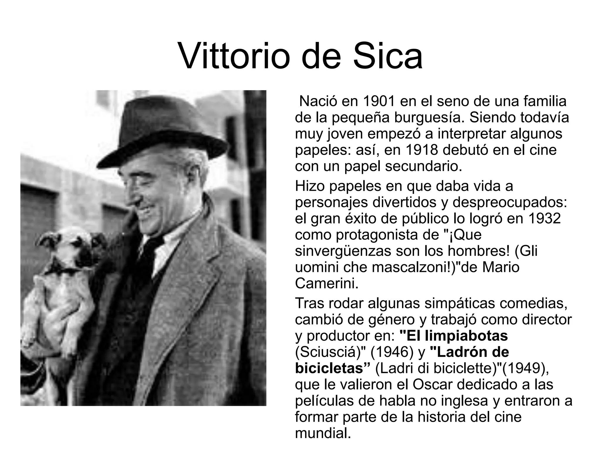 Vittorio de Sica
Nació en 1901 en el seno de una familia
de la pequeña burguesía. Siendo todavía
muy joven empezó a interpretar algunos
papeles: así, en 1918 debutó en el cine
con un papel secundario.
Hizo papeles en que daba vida a
personajes divertidos y despreocupados:
el gran éxito de público lo logró en 1932
como protagonista de "¡Que
sinvergüenzas son los hombres! (Gli
uomini che mascalzoni!)"de Mario
Camerini.
Tras rodar algunas simpáticas comedias,
cambió de género y trabajó como director
y productor en: "El limpiabotas
(Sciusciá)" (1946) y "Ladrón de
bicicletas” (Ladri di biciclette)"(1949),
que le valieron el Oscar dedicado a las
películas de habla no inglesa y entraron a
formar parte de la historia del cine
mundial.
 
