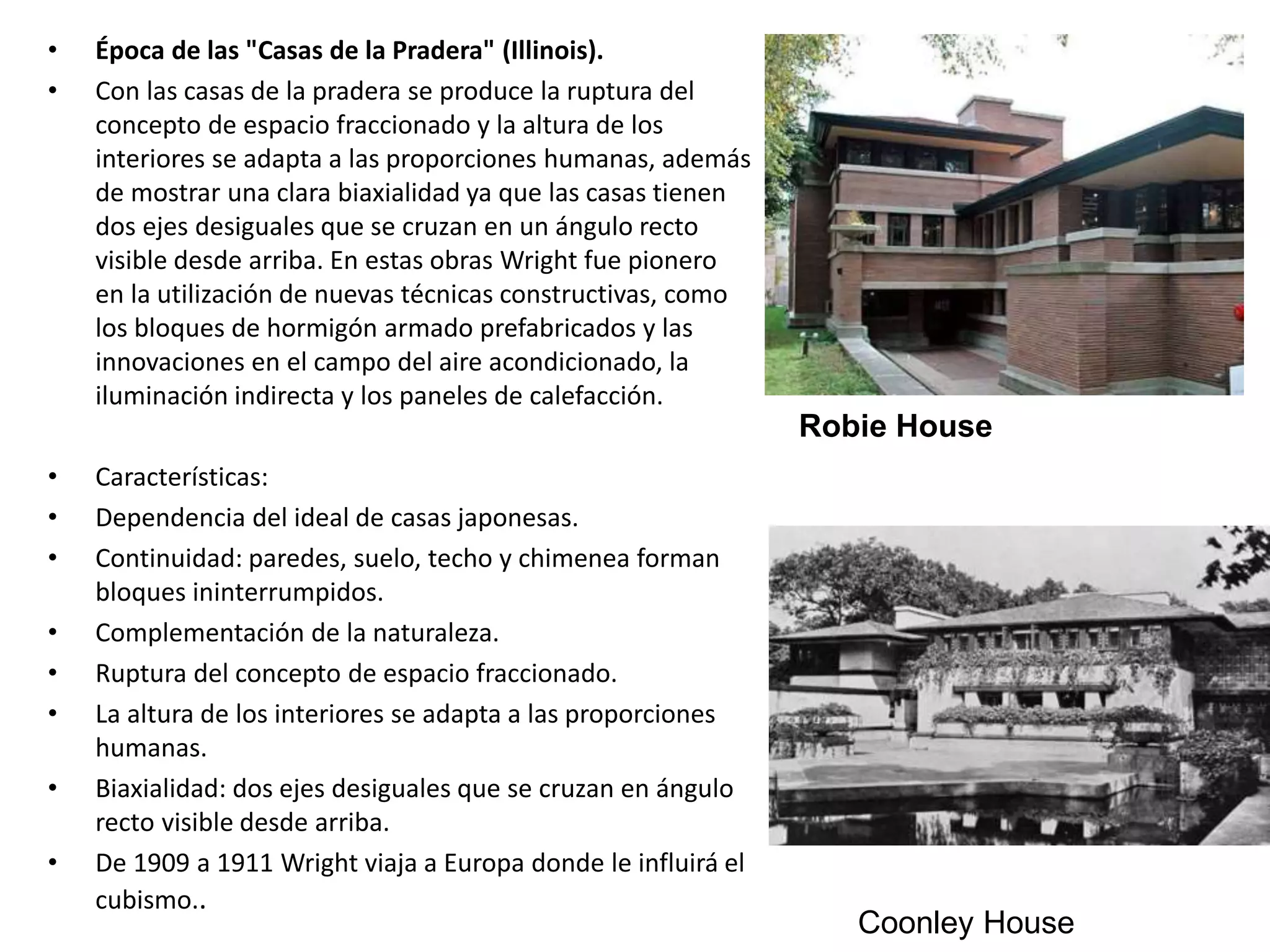 • Época de las "Casas de la Pradera" (Illinois).
• Con las casas de la pradera se produce la ruptura del
concepto de espacio fraccionado y la altura de los
interiores se adapta a las proporciones humanas, además
de mostrar una clara biaxialidad ya que las casas tienen
dos ejes desiguales que se cruzan en un ángulo recto
visible desde arriba. En estas obras Wright fue pionero
en la utilización de nuevas técnicas constructivas, como
los bloques de hormigón armado prefabricados y las
innovaciones en el campo del aire acondicionado, la
iluminación indirecta y los paneles de calefacción.
• Características:
• Dependencia del ideal de casas japonesas.
• Continuidad: paredes, suelo, techo y chimenea forman
bloques ininterrumpidos.
• Complementación de la naturaleza.
• Ruptura del concepto de espacio fraccionado.
• La altura de los interiores se adapta a las proporciones
humanas.
• Biaxialidad: dos ejes desiguales que se cruzan en ángulo
recto visible desde arriba.
• De 1909 a 1911 Wright viaja a Europa donde le influirá el
cubismo..
Robie House
Coonley House
 