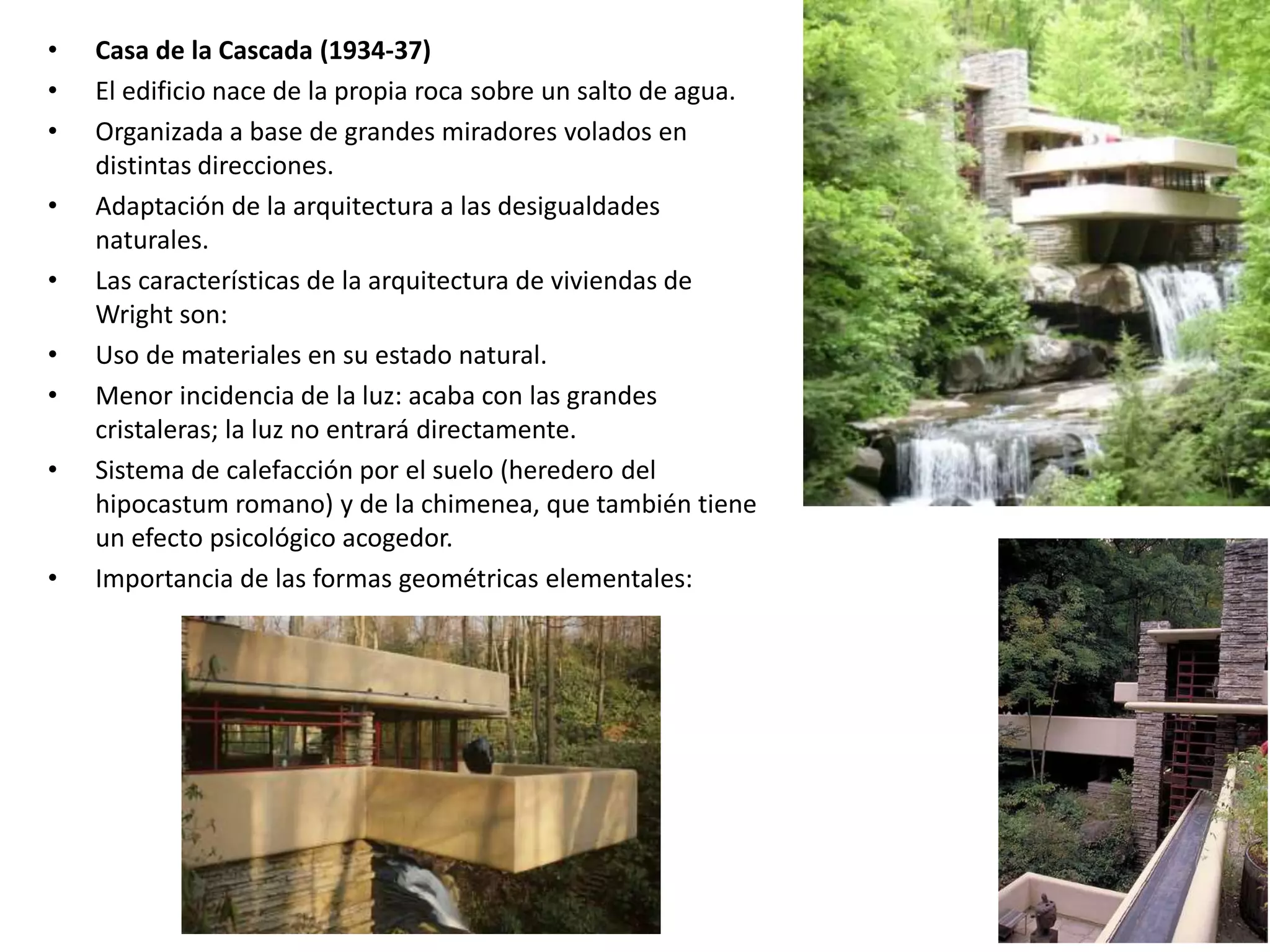 • Casa de la Cascada (1934-37)
• El edificio nace de la propia roca sobre un salto de agua.
• Organizada a base de grandes miradores volados en
distintas direcciones.
• Adaptación de la arquitectura a las desigualdades
naturales.
• Las características de la arquitectura de viviendas de
Wright son:
• Uso de materiales en su estado natural.
• Menor incidencia de la luz: acaba con las grandes
cristaleras; la luz no entrará directamente.
• Sistema de calefacción por el suelo (heredero del
hipocastum romano) y de la chimenea, que también tiene
un efecto psicológico acogedor.
• Importancia de las formas geométricas elementales:
 